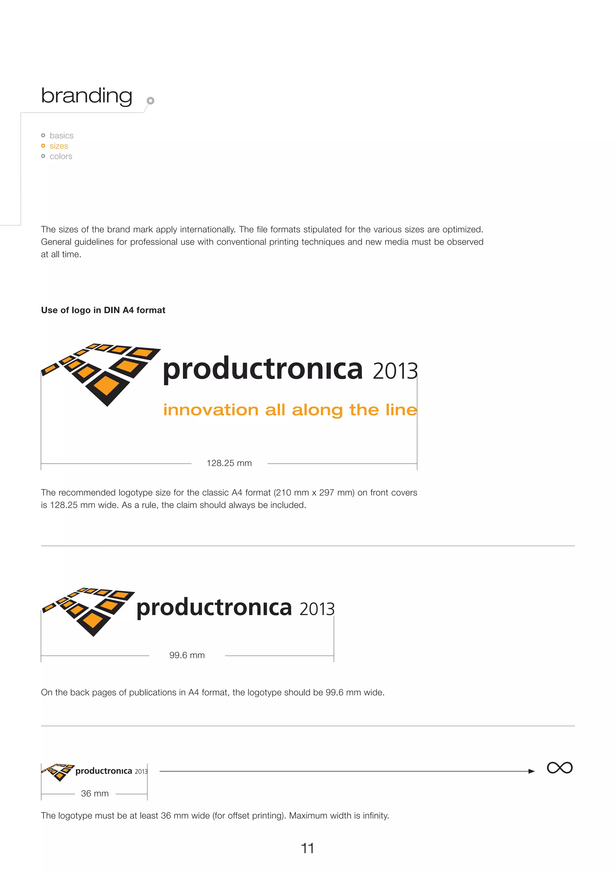 branding
 	 basics
   	 sizes
     	 colors




The sizes of the brand mark apply internationally. The file formats stipulated for the various sizes are optimized.
General guidelines for professional use with conventional printing techniques and new media must be observed
at all time.




Use of logo in DIN A4 format




                                           128.25 mm


The recommended logotype size for the classic A4 format (210 mm x 297 mm) on front covers
is 128.25 mm wide. As a rule, the claim should always be included.




                                 99.6 mm



On the back pages of publications in A4 format, the logotype should be 99.6 mm wide.




                 36 mm
                                                                                                                      ∞
The logotype must be at least 36 mm wide (for offset printing). Maximum width is infinity.


                                                                   11
 