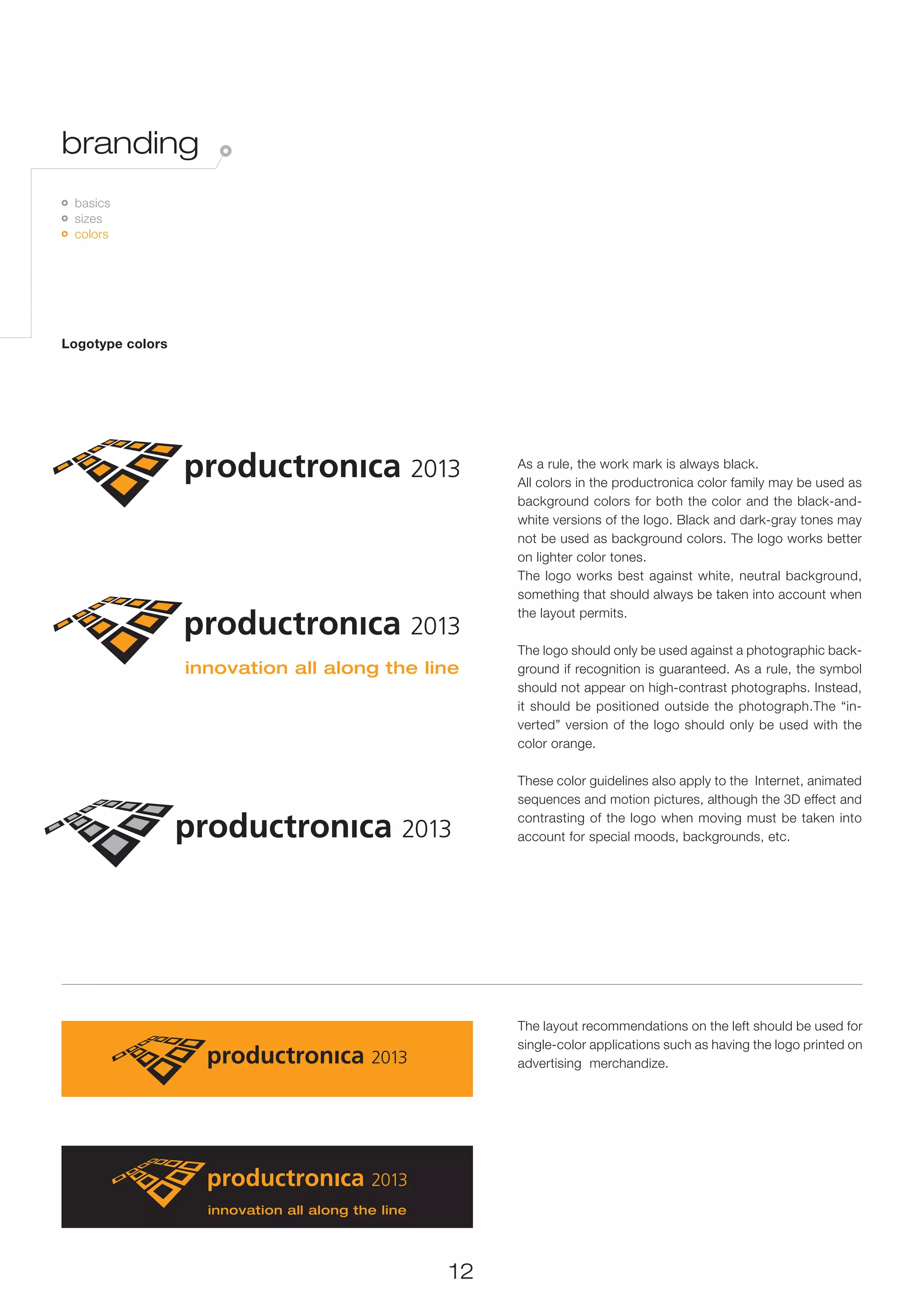 branding
 	 basics
   	 sizes
     	 colors




Logotype colors




                       As a rule, the work mark is always black.
                       All colors in the productronica color family may be used as
                       background colors for both the color and the black-and-
                       white versions of the logo. Black and dark-gray tones may
                       not be used as background colors. The logo works better
                       on lighter color tones.
                       The logo works best against white, neutral background,
                       something that should always be taken into account when
                       the layout permits.

                       The logo should only be used against a photographic back-
                       ground if recognition is guaranteed. As a rule, the symbol
                       should not appear on high-contrast photographs. Instead,
                       it should be positioned outside the photograph.The “in-
                       verted” version of the logo should only be used with the
                       color orange.

                       These color guidelines also apply to the Internet, animated
                       sequences and motion pictures, although the 3D effect and
                       contrasting of the logo when moving must be taken into
                       account for special moods, backgrounds, etc.




                       The layout recommendations on the left should be used for
                       single-color applications such as having the logo printed on
                       advertising merchandize.




                  12
 