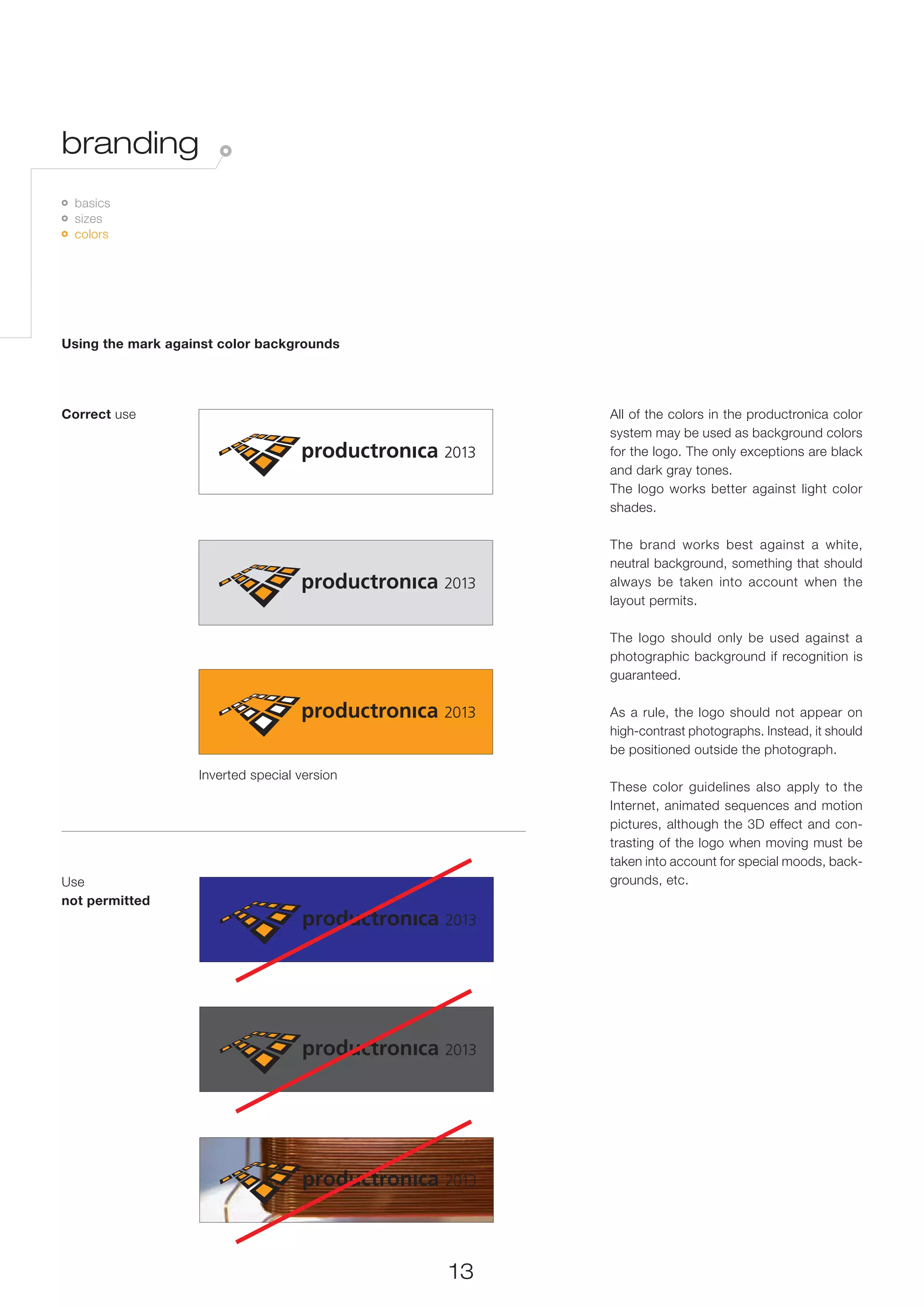 branding
 	 basics
   	 sizes
     	 colors




Using the mark against color backgrounds




Correct use                                        All of the colors in the productronica color
                                                   system may be used as background colors
                                                   for the logo. The only exceptions are black
                                                   and dark gray tones.
                                                   The logo works better against light color
                                                   shades.

                                                   The brand works best against a white,
                                                   neutral background, something that should
                                                   always be taken into account when the
                                                   layout permits.

                                                   The logo should only be used against a
                                                   photographic background if recognition is
                                                   guaranteed.

                                                   As a rule, the logo should not appear on
                                                   high-contrast photographs. Instead, it should
                                                   be positioned outside the photograph.
                   Inverted special version
                                                   These color guidelines also apply to the
                                                   Internet, animated sequences and motion
                                                   pictures, although the 3D effect and con-
                                                   trasting of the logo when moving must be
                                                   taken into account for special moods, back-
Use                                                grounds, etc.
not permitted




                                              13
 