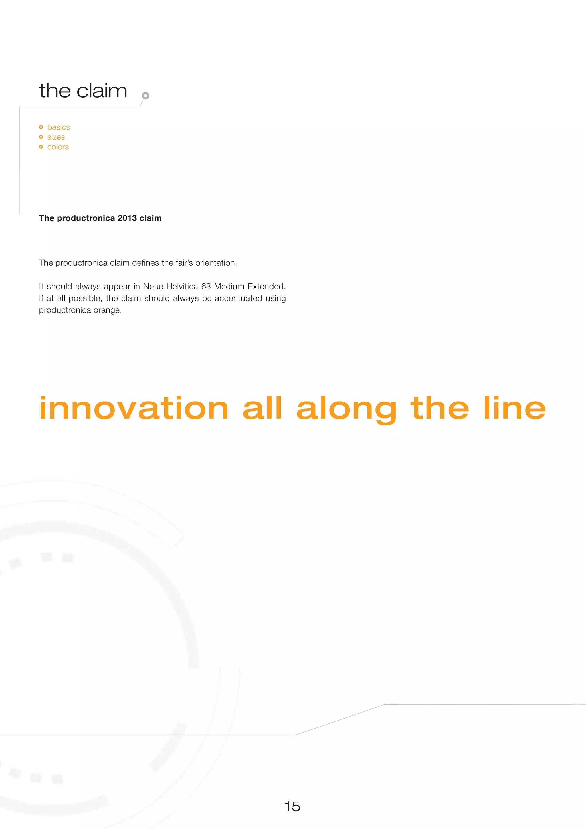 the claim
  basics
  sizes
  colors




The productronica 2013 claim




The productronica claim defines the fair’s orientation.

It should always appear in Neue Helvitica 63 Medium Extended.
If at all possible, the claim should always be accentuated using
productronica orange.




innovation all along the line




                                                               15
 