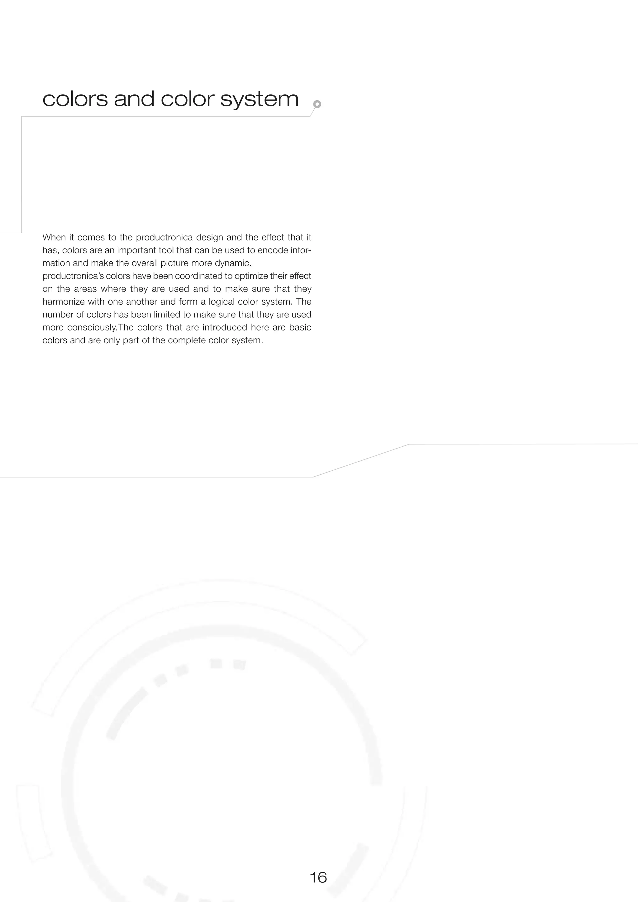 colors and color system




When it comes to the productronica design and the effect that it
has, colors are an important tool that can be used to encode infor-
mation and make the overall picture more dynamic.
productronica’s colors have been coordinated to optimize their effect
on the areas where they are used and to make sure that they
harmonize with one another and form a logical color system. The
number of colors has been limited to make sure that they are used
more consciously.The colors that are introduced here are basic
colors and are only part of the complete color system.




                                                                    16
 