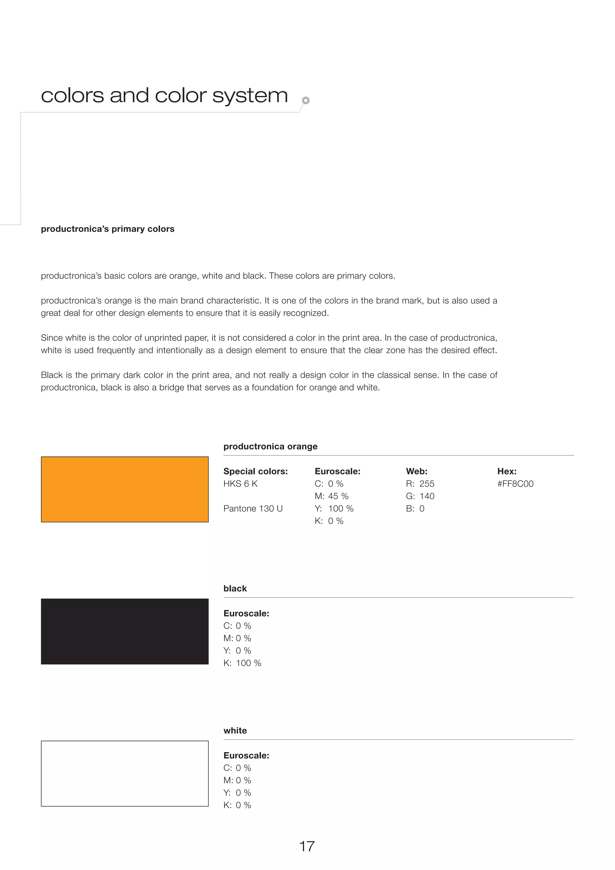 colors and color system




productronica’s primary colors




productronica’s basic colors are orange, white and black. These colors are primary colors.

productronica’s orange is the main brand characteristic. It is one of the colors in the brand mark, but is also used a
great deal for other design elements to ensure that it is easily recognized.

Since white is the color of unprinted paper, it is not considered a color in the print area. In the case of productronica,
white is used frequently and intentionally as a design element to ensure that the clear zone has the desired effect.

Black is the primary dark color in the print area, and not really a design color in the classical sense. In the case of
productronica, black is also a bridge that serves as a foundation for orange and white.




                                                productronica orange

                                                Special colors:          Euroscale:              Web:                     Hex:
                                                HKS 6 K                  C:	 0 %                 R:	255                   #FF8C00
                                                                         M:	 45 %                G:	140
                                                Pantone 130 U            Y:	 100 %               B:	0
                                                                         K:	 0 %




                                                black

                                                Euroscale:
                                                C:	 0 %
                                                M:	0 %
                                                Y:	 0 %
                                                K:	 100 %




                                                white

                                                Euroscale:
                                                C:	 0 %
                                                M:	0 %
                                                Y:	 0 %
                                                K:	 0 %



                                                                     17
 