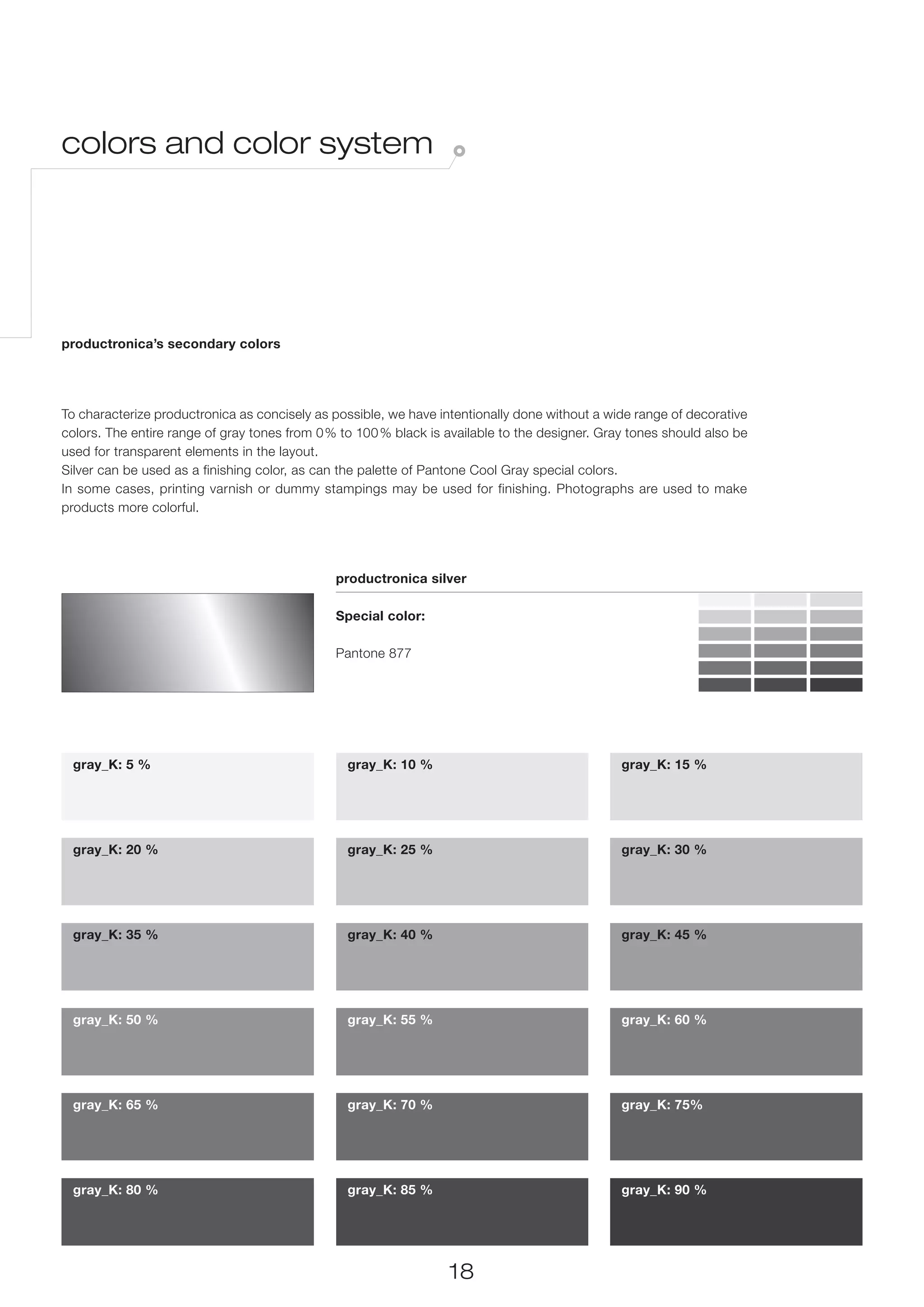 colors and color system




productronica’s secondary colors




To characterize productronica as concisely as possible, we have intentionally done without a wide range of decorative
colors. The entire range of gray tones from 0% to 100 % black is available to the designer. Gray tones should also be
used for transparent elements in the layout.
Silver can be used as a finishing color, as can the palette of Pantone Cool Gray special colors.
In some cases, printing varnish or dummy stampings may be used for finishing. Photographs are used to make
products more colorful.




                                              productronica silver

                                              Special color:

                                              Pantone 877




 gray_K: 5 %                                    gray_K: 10 %                                   gray_K: 15 %




 gray_K: 20 %                                   gray_K: 25 %                                   gray_K: 30 %




 gray_K: 35 %                                   gray_K: 40 %                                   gray_K: 45 %




 gray_K: 50 %                                   gray_K: 55 %                                   gray_K: 60 %




 gray_K: 65 %                                   gray_K: 70 %                                   gray_K: 75%




 gray_K: 80 %                                   gray_K: 85 %                                   gray_K: 90 %




                                                                  18
 