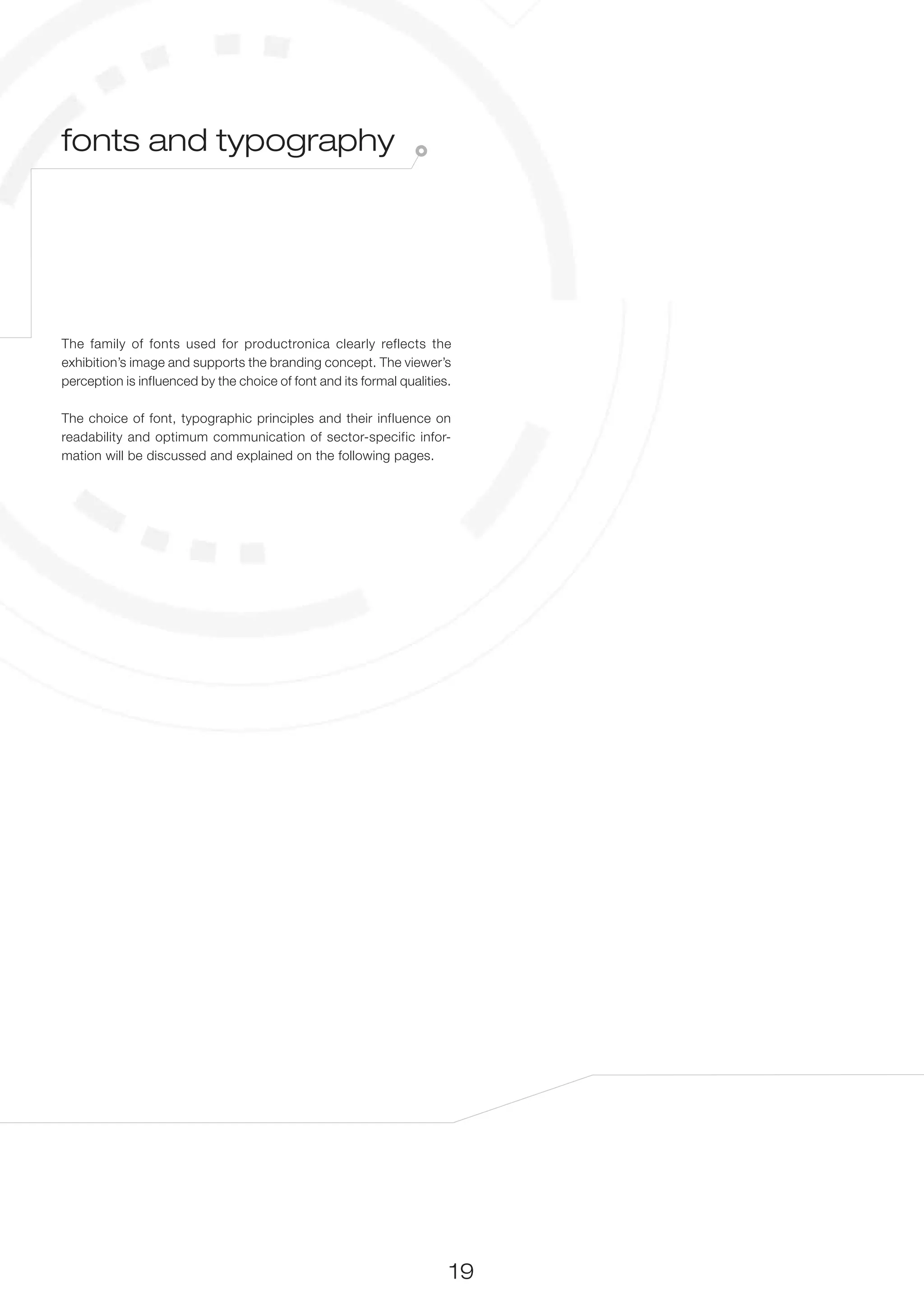 fonts and typography




The family of fonts used for productronica clearly reflects the
exhibition’s image and supports the branding concept. The viewer’s
perception is influenced by the choice of font and its formal qualities.

The choice of font, typographic principles and their influence on
readability and optimum communication of sector-specific infor-
mation will be discussed and explained on the following pages.




                                                                       19
 