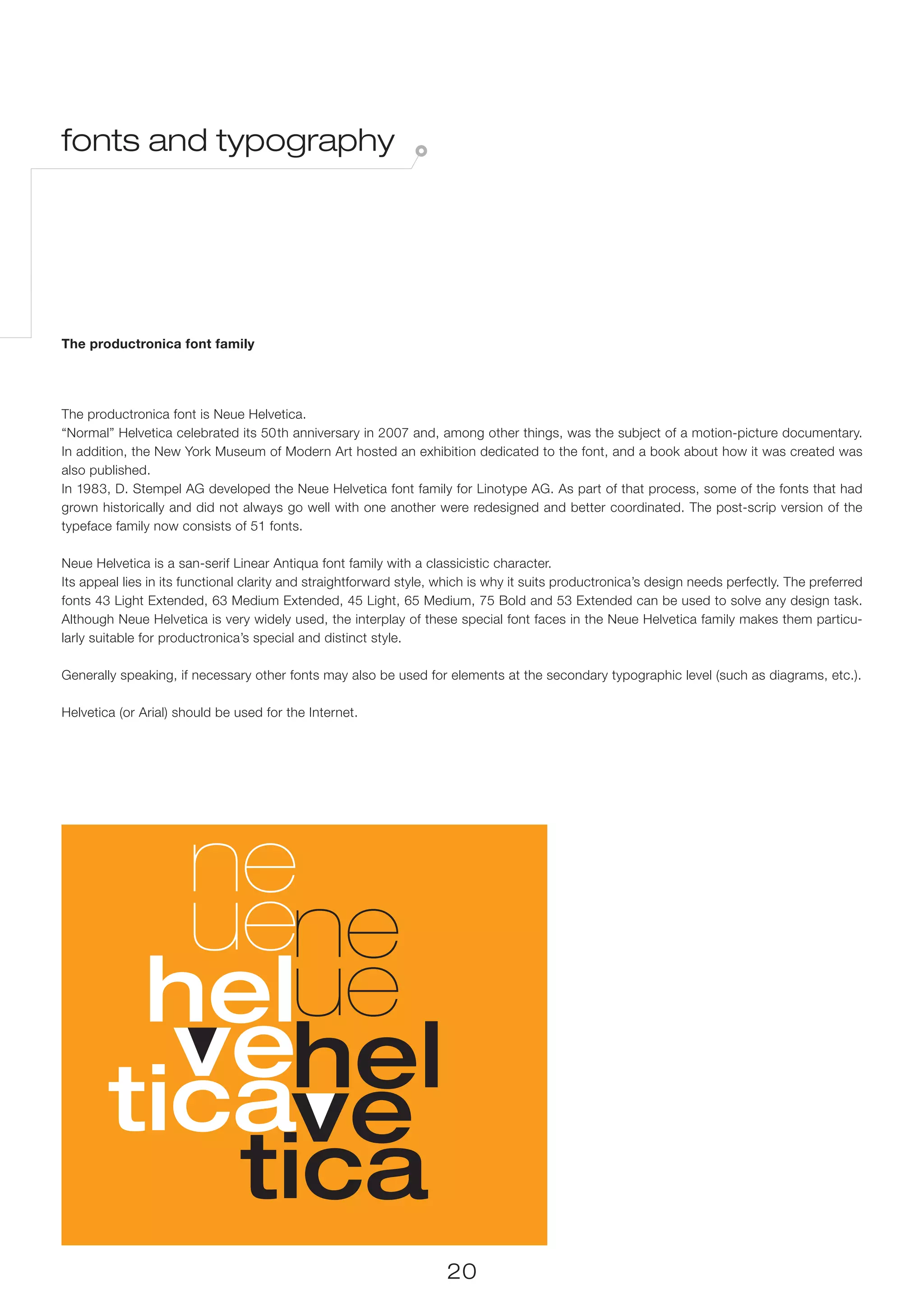 fonts and typography




The productronica font family




The productronica font is Neue Helvetica.
“Normal” Helvetica celebrated its 50 th anniversary in 2007 and, among other things, was the subject of a motion-picture documentary.
In addition, the New York Museum of Modern Art hosted an exhibition dedicated to the font, and a book about how it was created was
also published.
In 1983, D. Stempel AG developed the Neue Helvetica font family for Linotype AG. As part of that process, some of the fonts that had
grown historically and did not always go well with one another were redesigned and better coordinated. The post-scrip version of the
typeface family now consists of 51 fonts.

Neue Helvetica is a san-serif Linear Antiqua font family with a classicistic character.
Its appeal lies in its functional clarity and straightforward style, which is why it suits productronica’s design needs perfectly. The preferred
fonts 43 Light Extended, 63 Medium Extended, 45 Light, 65 Medium, 75 Bold and 53 Extended can be used to solve any design task.
Although Neue Helvetica is very widely used, the interplay of these special font faces in the Neue Helvetica family makes them particu-
larly suitable for productronica’s special and distinct style.

Generally speaking, if necessary other fonts may also be used for elements at the secondary typographic level (such as diagrams, etc.).

Helvetica (or Arial) should be used for the Internet.




                                                                     20
 