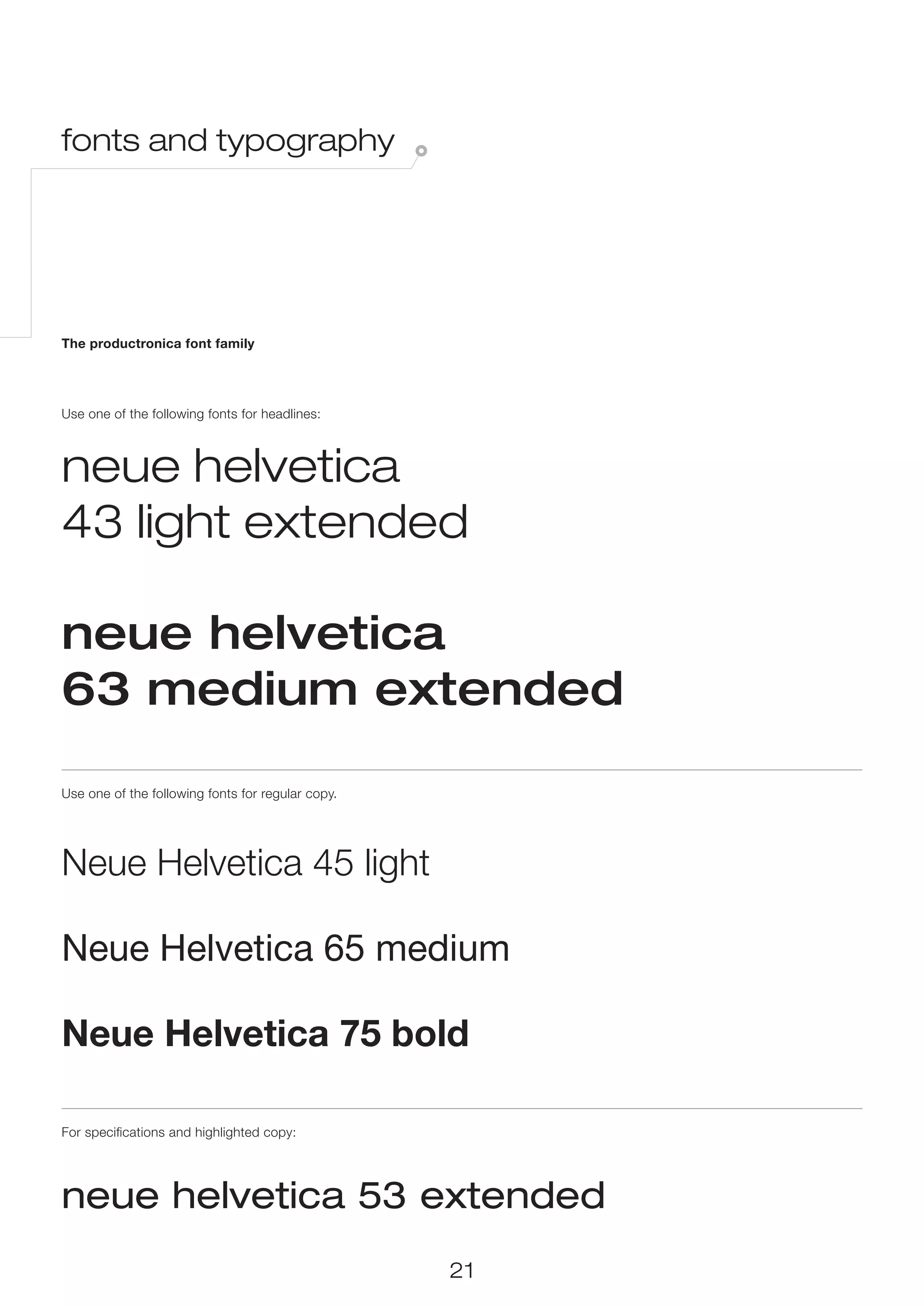fonts and typography




The productronica font family




Use one of the following fonts for headlines:



neue helvetica
43 light extended

neue helvetica
63 medium extended

Use one of the following fonts for regular copy.




Neue Helvetica 45 light

Neue Helvetica 65 medium

Neue Helvetica 75 bold

For specifications and highlighted copy:




neue helvetica 53 extended
                                                   21
 