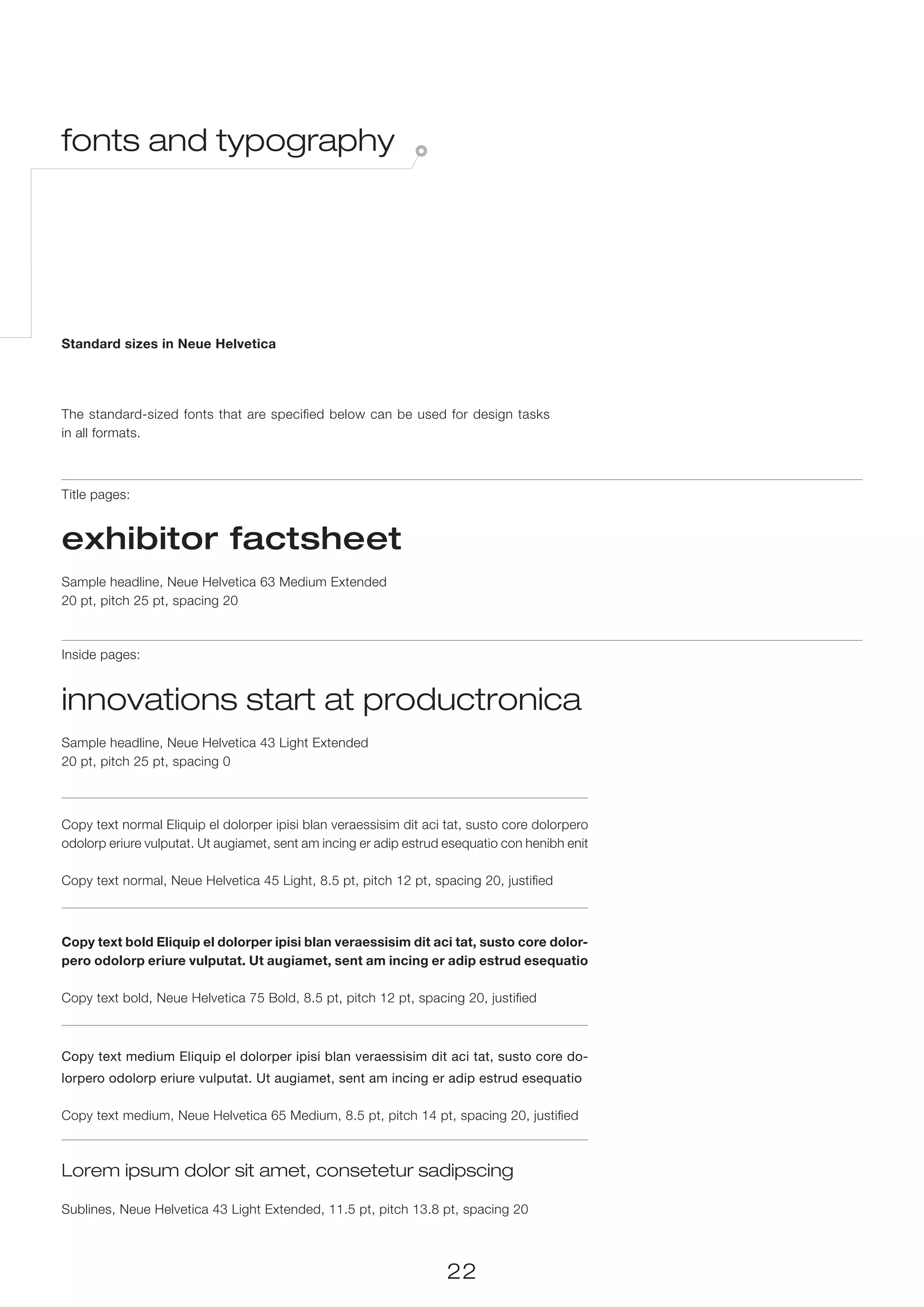 fonts and typography




Standard sizes in Neue Helvetica




The standard-sized fonts that are specified below can be used for design tasks
in all formats.



Title pages:


exhibitor factsheet
Sample headline, Neue Helvetica 63 Medium Extended
20 pt, pitch 25 pt, spacing 20



Inside pages:


innovations start at productronica
Sample headline, Neue Helvetica 43 Light Extended
20 pt, pitch 25 pt, spacing 0



Copy text normal Eliquip el dolorper ipisi blan veraessisim dit aci tat, susto core dolorpero
odolorp eriure vulputat. Ut augiamet, sent am incing er adip estrud esequatio con henibh enit

Copy text normal, Neue Helvetica 45 Light, 8.5 pt, pitch 12 pt, spacing 20, justified



Copy text bold Eliquip el dolorper ipisi blan veraessisim dit aci tat, susto core dolor-
pero odolorp eriure vulputat. Ut augiamet, sent am incing er adip estrud esequatio

Copy text bold, Neue Helvetica 75 Bold, 8.5 pt, pitch 12 pt, spacing 20, justified



Copy text medium Eliquip el dolorper ipisi blan veraessisim dit aci tat, susto core do-
lorpero odolorp eriure vulputat. Ut augiamet, sent am incing er adip estrud esequatio

Copy text medium, Neue Helvetica 65 Medium, 8.5 pt, pitch 14 pt, spacing 20, justified



Lorem ipsum dolor sit amet, consetetur sadipscing

Sublines, Neue Helvetica 43 Light Extended, 11.5 pt, pitch 13.8 pt, spacing 20



                                                                    22
 