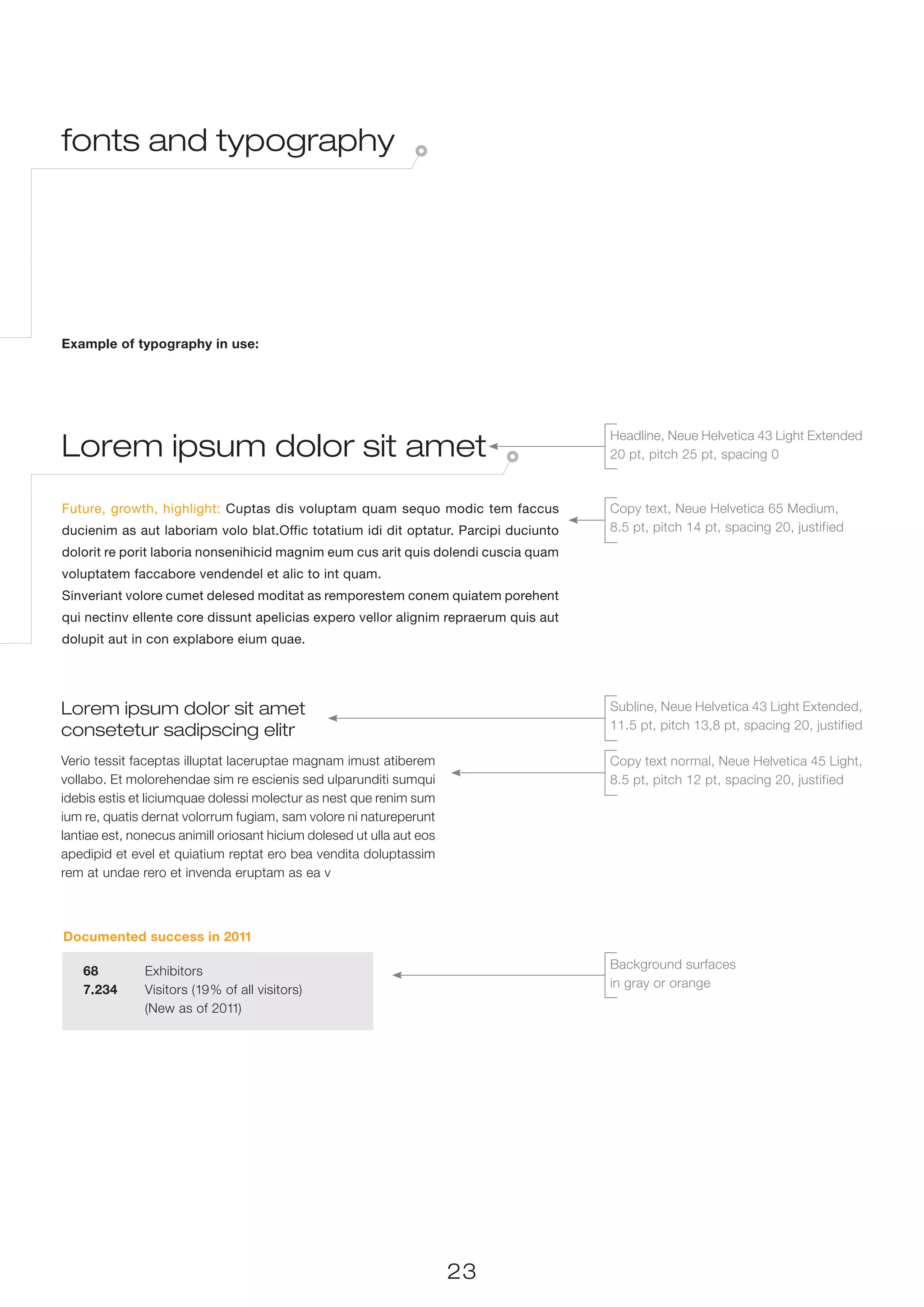 fonts and typography




Example of typography in use:




Lorem ipsum dolor sit amet
                                                                                      Headline, Neue Helvetica 43 Light Extended
                                                                                      20 pt, pitch 25 pt, spacing 0



Future, growth, highlight: Cuptas dis voluptam quam sequo modic tem faccus            Copy text, Neue Helvetica 65 Medium,
ducienim as aut laboriam volo blat.Offic totatium idi dit optatur. Parcipi duciunto   8.5 pt, pitch 14 pt, spacing 20, justified
dolorit re porit laboria nonsenihicid magnim eum cus arit quis dolendi cuscia quam
voluptatem faccabore vendendel et alic to int quam.
Sinveriant volore cumet delesed moditat as remporestem conem quiatem porehent
qui nectinv ellente core dissunt apelicias expero vellor alignim repraerum quis aut
dolupit aut in con explabore eium quae.




Lorem ipsum dolor sit amet                                                            Subline, Neue Helvetica 43 Light Extended,
consetetur sadipscing elitr                                                           11.5 pt, pitch 13,8 pt, spacing 20, justified

Verio tessit faceptas illuptat laceruptae magnam imust atiberem                       Copy text normal, Neue Helvetica 45 Light,
vollabo. Et molorehendae sim re escienis sed ulparunditi sumqui                       8.5 pt, pitch 12 pt, spacing 20, justified
idebis estis et liciumquae dolessi molectur as nest que renim sum
ium re, quatis dernat volorrum fugiam, sam volore ni natureperunt
lantiae est, nonecus animill oriosant hicium dolesed ut ulla aut eos
apedipid et evel et quiatium reptat ero bea vendita doluptassim
rem at undae rero et invenda eruptam as ea v



Documented success in 2011

                                                                                      Background surfaces
    68 	Exhibitors
                                                                                      in gray or orange
    7.234 	 Visitors (19% of all visitors)
    	       (New as of 2011)




                                                                       23
 