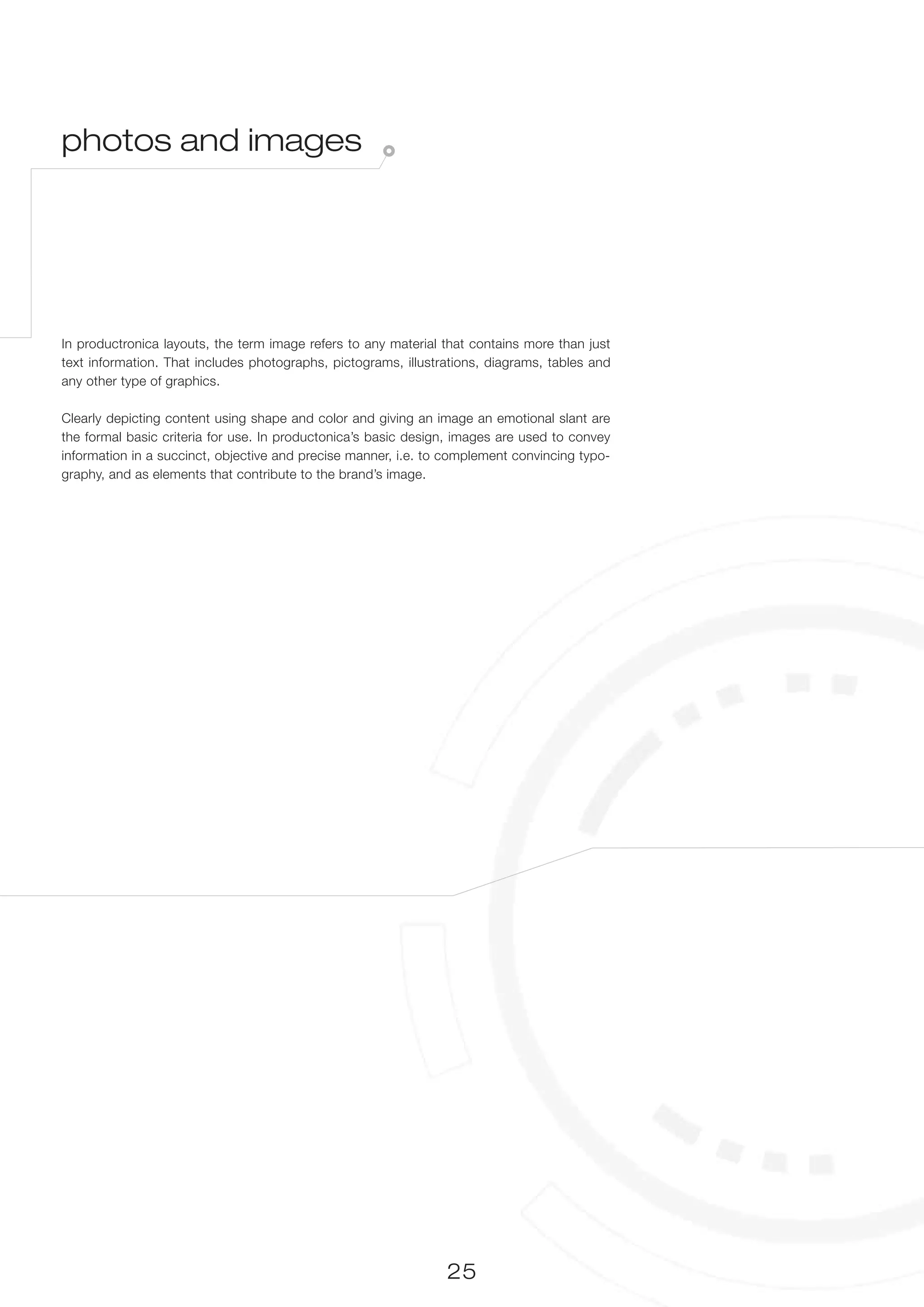 photos and images




In productronica layouts, the term image refers to any material that contains more than just
text information. That includes photographs, pictograms, illustrations, diagrams, tables and
any other type of graphics.

Clearly depicting content using shape and color and giving an image an emotional slant are
the formal basic criteria for use. In productonica’s basic design, images are used to convey
information in a succinct, objective and precise manner, i.e. to complement convincing typo-
graphy, and as elements that contribute to the brand’s image.




                                                                25
 