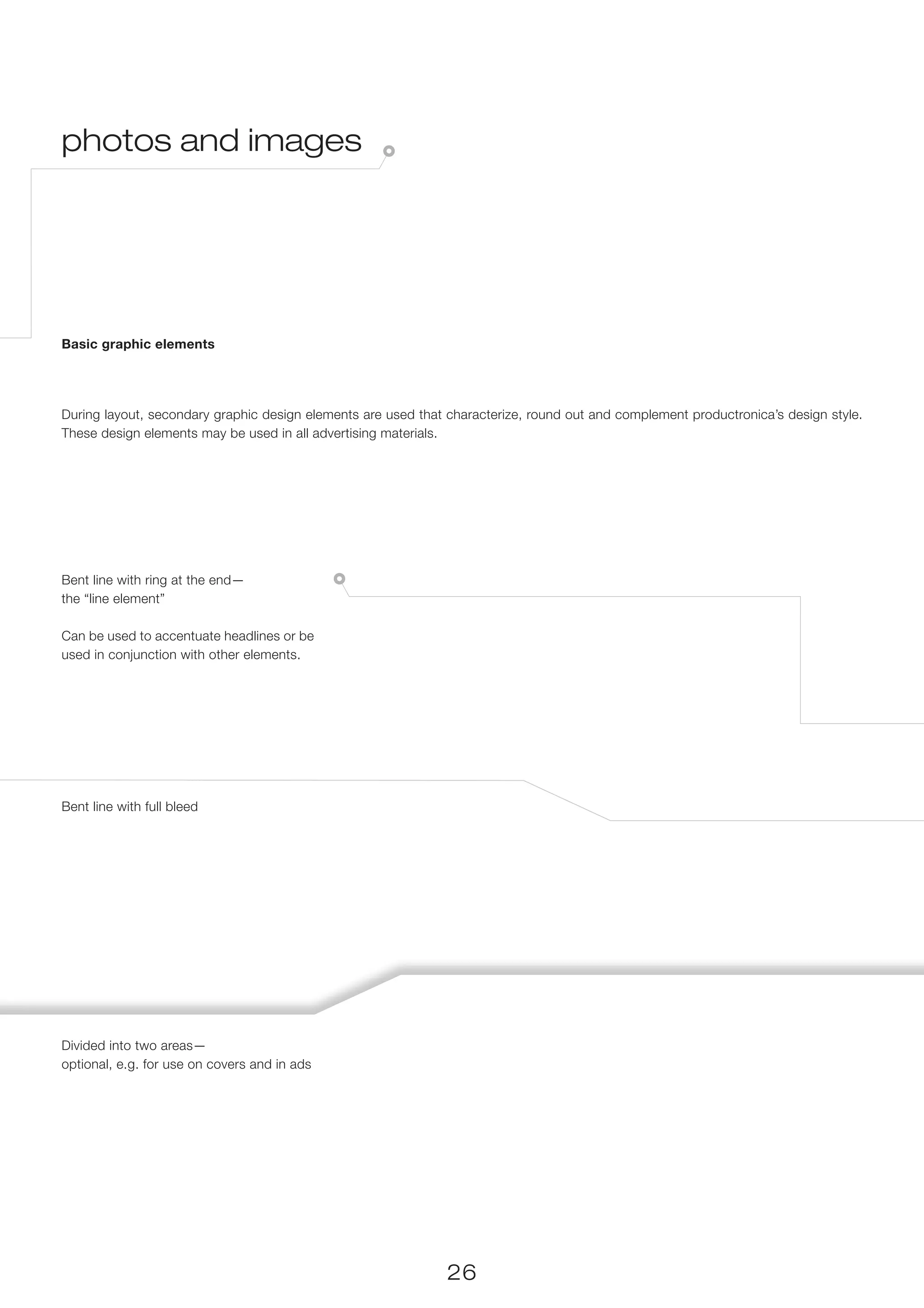 photos and images




Basic graphic elements




During layout, secondary graphic design elements are used that characterize, round out and complement productronica’s design style.
These design elements may be used in all advertising materials.




Bent line with ring at the end—
the “line element”

Can be used to accentuate headlines or be
used in conjunction with other elements.




Bent line with full bleed




Divided into two areas—
optional, e.g. for use on covers and in ads




                                                               26
 