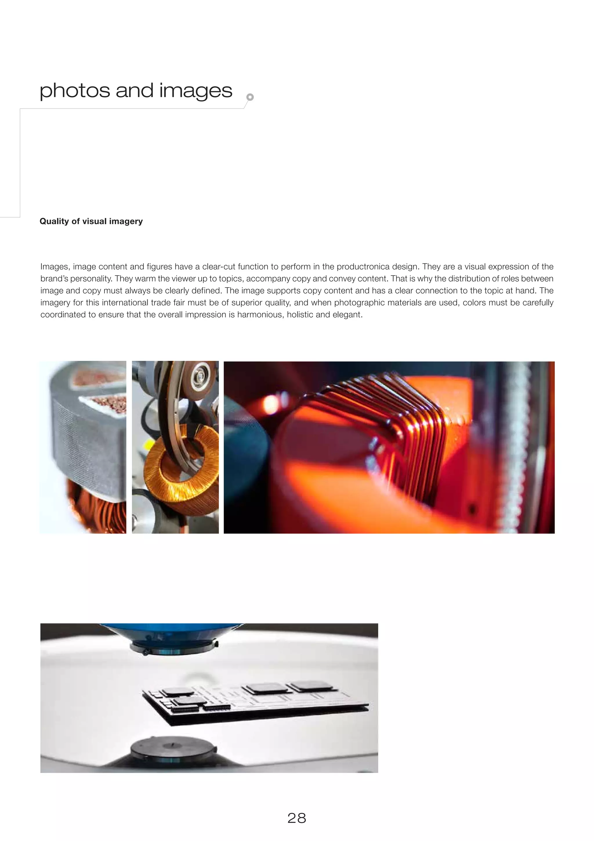 photos and images




Quality of visual imagery




Images, image content and figures have a clear-cut function to perform in the productronica design. They are a visual expression of the
brand’s personality. They warm the viewer up to topics, accompany copy and convey content. That is why the distribution of roles between
image and copy must always be clearly defined. The image supports copy content and has a clear connection to the topic at hand. The
imagery for this international trade fair must be of superior quality, and when photographic materials are used, colors must be carefully
coordinated to ensure that the overall impression is harmonious, holistic and elegant.




                                                                 28
 