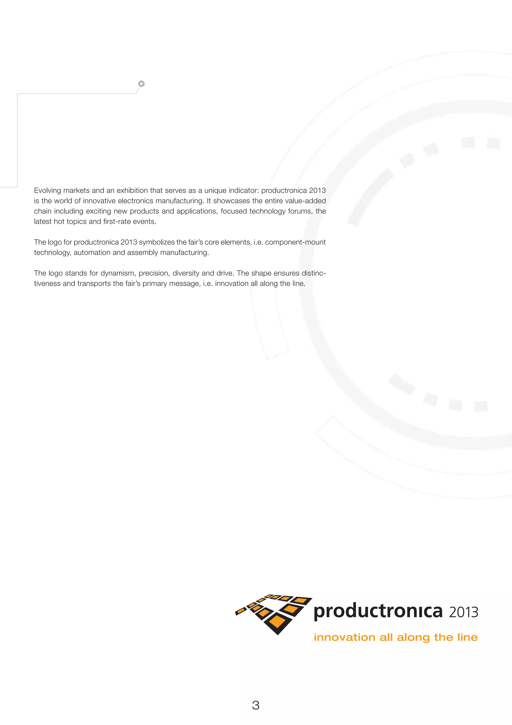 Evolving markets and an exhibition that serves as a unique indicator: productronica 2013
is the world of innovative electronics manufacturing. It showcases the entire value-added
chain including exciting new products and applications, focused technology forums, the
latest hot topics and first-rate events.

The logo for productronica 2013 symbolizes the fair’s core elements, i.e. component-mount
technology, automation and assembly manufacturing.

The logo stands for dynamism, precision, diversity and drive. The shape ensures distinc-
tiveness and transports the fair’s primary message, i.e. innovation all along the line.




                                                                  3
 