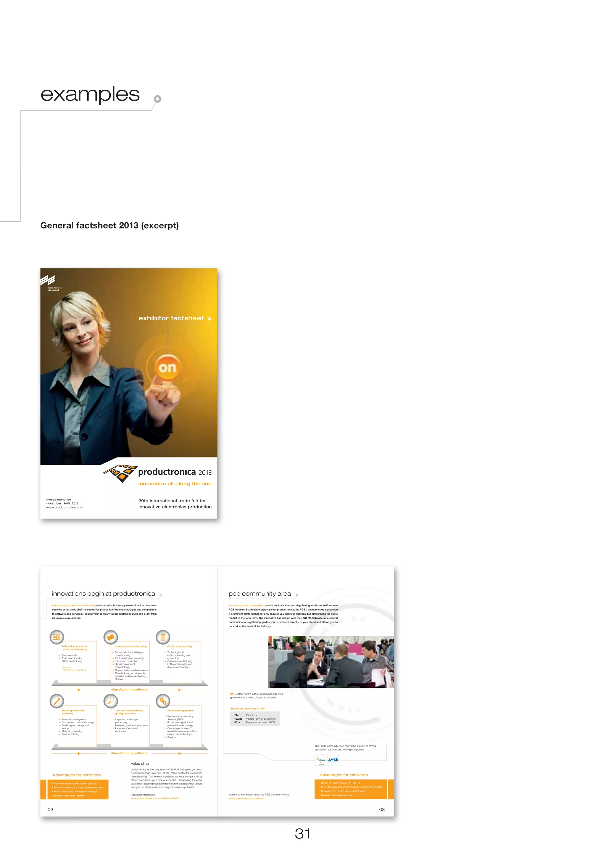 examples




General factsheet 2013 (excerpt)




                                                                                exhibitor factsheet




 messe münchen
                                                                                20th international trade fair for
 november 12–15, 2013
 www.productronica.com                                                          innovative electronics production




    innovations begin at productronica                                                                                                           pcb community area
    International, innovative, unrivalled: productronica is the only event of its kind to show-                                                  Prominent, direct, networked: productronica is the central gathering for the entire European
    case the entire value chain in electronics production—from technologies and components                                                       PCB industry. Established especially for productronica, the PCB Community Area gives you
    to software and services. Present your company at productronica 2013 and profit from                                                         a prominent platform that not only ensures you business success, but strengthens the entire
    its unique surroundings.                                                                                                                     market in the long term. The innovative hall design with the PCB Marketplace as a central
                                                                                                                                                 communications gathering guides your customers directly to your stand and allows you to
                                                                                                                                                 network at the heart of the industry.




            PCB and other circuit-                        Component manufacturing                          Cable manufacturing
            carrier manufacturing
                                                          Semiconductor and display                        Technologies for
            Base materials                                manufacturing                                    cable processing and
            Tools, machines for                           Photovoltaic manufacturing                       connectors
            PCB manufacturing                             micronano production                             Coilware manufacturing,
                                                          Hybrid-component                                 LED manufacturing and
            See also:                                     manufacturing                                    discrete components
            “PCB Community Area”                          Organic and printed electronics
                                                          Manufacturing techniques for
                                                          batteries and electrical energy
                                                          storage



                                                       Manufacturing software
                                                                                                                                                  94% of the visitors in the PCB Community Area
                                                                                                                                                  gave the area a rating of good to excellent.



                                                                                                                                                  Successful statistics in 2011
             Module production/                            Test and measurement,                           Production equipment
             assembly                                      quality assurance
                                                                                                           Electronic Manufacturing
                                                                                                                                                     214        Exhibitors
             Production subsystems                         Inspection and image                            Services (EMS)                            13,325     Visitors (35% of all visitors)
             Component mount technology                    processing                                      Production logistics and                  33%        More visitors than in 2009
             Soldering technology and                      Measuring and testing systems                   material-flow technology
             joining                                       Laboratory/test-station                         Operating equipment/
             Material processing                           equipment                                       materials, environmental and
             Product finishing                                                                             clean-room technology
                                                                                                           Services


                                                                                                                                                                                                                         The PCB Community Area enjoys the support of strong
                                                                                                                                                                                                                         association partners and leading companies.
                                                       Manufacturing software


                                                                        Value chain
                                                                        productronica is the only event of its kind that gives you such
                                                                        a comprehensive overview of the entire sector for electronics
    Advantages for exhibitors                                           manufacturing. That makes it possible for your company to be
                                                                                                                                                                                                                             Advantages for exhibitors
                                                                        placed precisely in your area of expertise. Showcasing the entire
    • Secure and strengthen market position                             value chain at a single location makes it more attractive for visitors                                                                               • Unites the entire industry in Hall B 1
    • Recruit domestic and international customers                      and gives exhibitors a diverse range of business potential.                                                                                          • PCB Marketplace: Networking at the heart of the industry
    • Profit from future-oriented technologies                                                                                                                                                                               • Speakers’ Corner for the latest hot topics
    • Discover new sales markets                                        Additional information:                                                  Additional information about the PCB Community Area:                        • Support from strong partners
                                                                        www.productronica.com/exhibitionfields                                   www.productronica.com/pcb



 02                                                                                                                                                                                                                                                                                03




                                                                                                                                                                                                        31
 