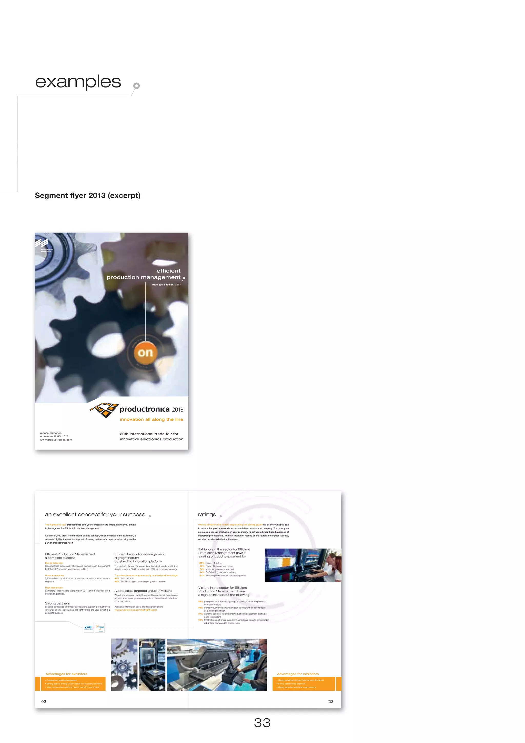 examples




Segment flyer 2013 (excerpt)




                                                                                   efﬁcient
                                                                    production management
                                                                                                                  Highlight Segment 2013




 messe münchen
                                                                                20th international trade fair for
 november 12–15, 2013
 www.productronica.com                                                          innovative electronics production




    an excellent concept for your success                                                                                                        ratings
    The highlight is you: productronica puts your company in the limelight when you exhibit                                                      Why do exhibitors and visitors keep coming and coming again? We do everything we can
    in the segment for Efﬁcient Production Management.                                                                                           to ensure that productronica is a commercial success for your company. That is why we
                                                                                                                                                 are placing special emphasis on your segment. To get you a broad-based audience of
    As a result, you proﬁt from the fair’s unique concept, which consists of the exhibition, a                                                   interested professionals. After all, instead of resting on the laurels of our past success,
    separate highlight forum, the support of strong partners and special advertising on the                                                      we always strive to be better than ever.
    part of productronica itself.


                                                                                                                                                 Exhibitors in the sector for Efﬁcient
    Efﬁcient Production Management:                                        Efﬁcient Production Management                                        Production Management gave it
    a complete success                                                     Highlight Forum:                                                      a rating of good to excellent for

    Strong presence:
                                                                           outstanding innovation platform                                       100%   Quality of visitors
    68 companies successfully showcased themselves in the segment          The perfect platform for presenting the latest trends and future       80%   Share of international visitors
    for Efficient Production Management in 2011.                           developments. 4,500 forum visitors in 2011 sends a clear message.      84%   Visitor target groups reached
                                                                                                                                                  74%   Fair’s leading role in the industry
    Great acceptance:                                                      The related-events program clearly received positive ratings:          87%   Reaching objectives for participating in fair
    7,234 visitors, or 19% of all productronica visitors, were in your     92% of visitors and
    segment.                                                               85% of exhibitors gave it a rating of good to excellent

    High satisfaction:                                                                                                                           Visitors in the sector for Efﬁcient
    Exhibitors’ expectations were met in 2011, and the fair received       Addresses a targeted group of visitors                                Production Management have
    outstanding ratings.
                                                                           We will promote your highlight segment before the fair even begins,   a high opinion about the following:
                                                                           address your target group using various channels and invite them
                                                                           to productronica.                                                     98% gave productronica a rating of good to excellent for the presence
    Strong partners                                                                                                                                  of market leaders
    Leading companies and trade associations support productronica         Additional information about the highlight segment:                   98% gave productronica a rating of good to excellent for its character
    in your segment—so you meet the right visitors and your exhibit is a   www.productronica.com/highlight-topics                                    as a leading exhibition
    complete success.                                                                                                                            97% gave the segment for Efficient Production Management a rating of
                                                                                                                                                     good to excellent
                                                                                                                                                 90% feel that productronica gives them a moderate to quite considerable
                                                                                                                                                     advantage compared to other events




    Advantages for exhibitors                                                                                                                                                                                                   Advantages for exhibitors
    • Presence of leading companies                                                                                                                                                                                            • Highly qualified visitors from around the world
    • Strong appeal among visitors leads to successful contacts                                                                                                                                                                • Firmly established segment
    • Ideal presentation platform makes room for your topics                                                                                                                                                                   • Highly satisfied exhibitors and visitors




 02                                                                                                                                                                                                                                                                                03




                                                                                                                                                                                                        33
 
