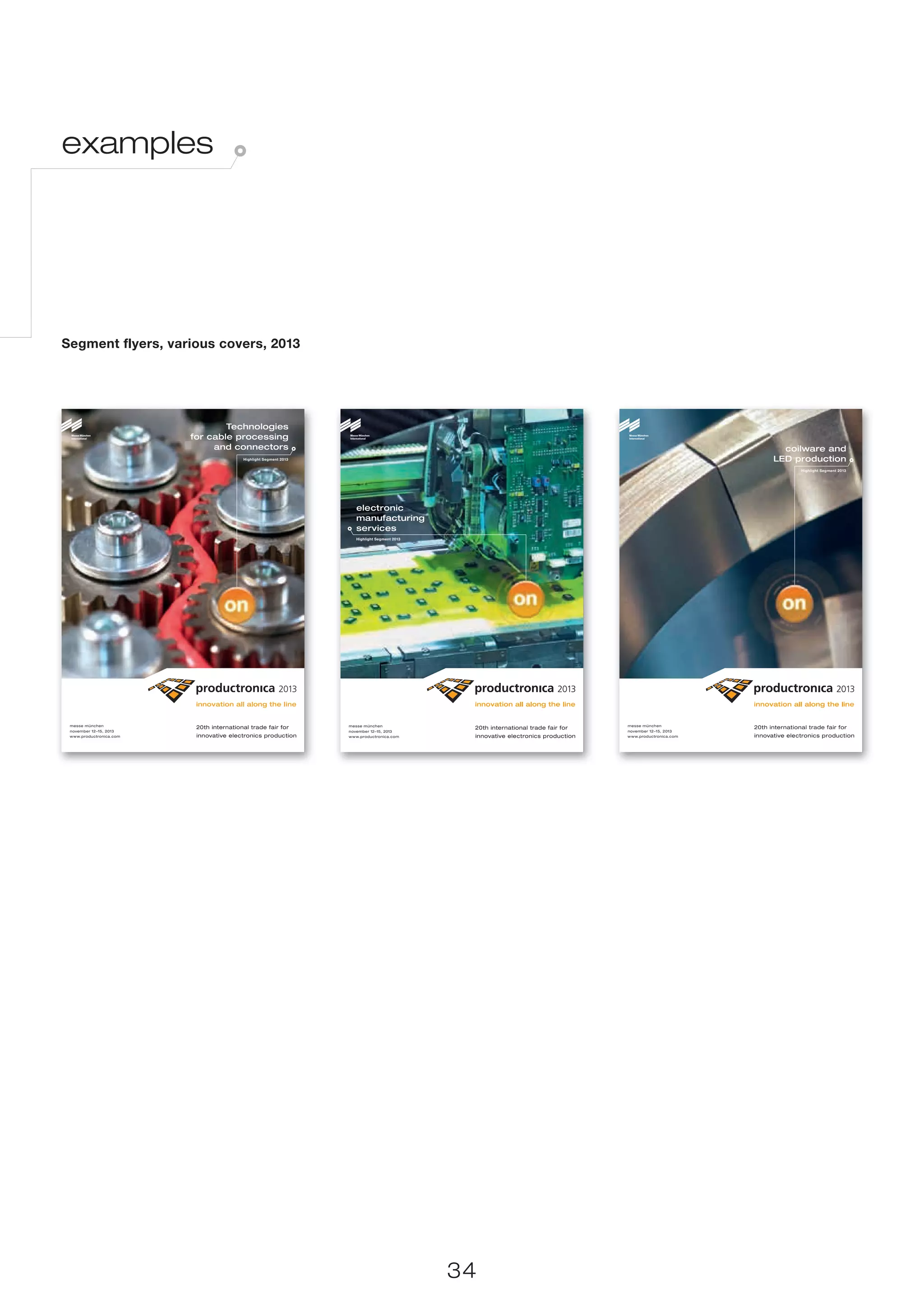 examples




Segment flyers, various covers, 2013




                                 Technologies
                         for cable processing
                              and connectors                                                                                                                        coilware and
                                          Highlight Segment 2013                                                                                                  LED production
                                                                                                                                                                            Highlight Segment 2013




                                                                      electronic
                                                                      manufacturing
                                                                      services
                                                                      Highlight Segment 2013




 messe münchen                                                     messe münchen                                                    messe münchen
                          20th international trade fair for                                     20th international trade fair for                           20th international trade fair for
 november 12–15, 2013                                              november 12–15, 2013                                             november 12–15, 2013
 www.productronica.com    innovative electronics production        www.productronica.com        innovative electronics production   www.productronica.com   innovative electronics production




                                                                                               34
 