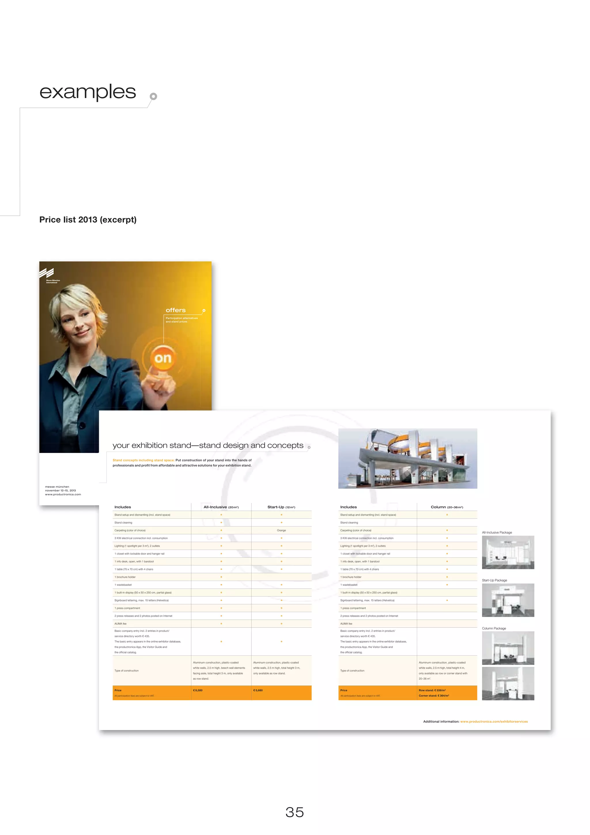 examples




Price list 2013 (excerpt)




                                                                        offers
                                                                        Participation alternatives
                                                                        and stand prices




                         your exhibition stand—stand design and concepts
                         Stand concepts including stand space: Put construction of your stand into the hands of
                         professionals and profit from affordable and attractive solutions for your exhibition stand.




 messe münchen
                                               20th international trade fair for
 november 12–15, 2013
 www.productronica.com                         innovative electronics production


                          Includes                                                                      All-Inclusive         (20 m2)                      Start-Up        (12 m2)          Includes                                                                     Column       (20–36 m2)

                          Stand setup and dismantling (incl. stand space)                                                                                                                   Stand setup and dismantling (incl. stand space)

                          Stand cleaning                                                                                                                                                    Stand cleaning

                          Carpeting (color of choice)                                                                                                               Orange                  Carpeting (color of choice)
                                                                                                                                                                                                                                                                                                          All-Inclusive Package
                          3 KW electrical connection incl. consumption                                                                                                                      3 KW electrical connection incl. consumption

                          Lighting (1 spotlight per 3 m2), 2 outlets                                                                                                                        Lighting (1 spotlight per 3 m2), 2 outlets

                          1 closet with lockable door and hanger rail                                                                                                                       1 closet with lockable door and hanger rail

                          1 info desk, open, with 1 barstool                                                                                                                                1 info desk, open, with 1 barstool

                          1 table (70 x 70 cm) with 4 chairs                                                                                                                                1 table (70 x 70 cm) with 4 chairs

                          1 brochure holder                                                                                                                                                 1 brochure holder
                                                                                                                                                                                                                                                                                                          Start-Up Package
                          1 wastebasket                                                                                                                                                     1 wastebasket

                          1 built-in display (50 x 50 x 250 cm, partial glass)                                                                                                              1 built-in display (50 x 50 x 250 cm, partial glass)

                          Signboard lettering, max. 15 letters (Helvetica)                                                                                                                  Signboard lettering, max. 15 letters (Helvetica)

                          1 press compartment                                                                                                                                               1 press compartment

                          2 press releases and 2 photos posted on Internet                                                                                                                  2 press releases and 2 photos posted on Internet

                          AUMA fee                                                                                                                                                          AUMA fee
                                                                                                                                                                                                                                                                                                          Column Package
                          Basic company entry incl. 2 entries in product/                                                                                                                   Basic company entry incl. 2 entries in product/

                          service directory worth € 435.                                                                                                                                    service directory worth € 435.

                          The basic entry appears in the online exhibitor database,                                                                                                         The basic entry appears in the online exhibitor database,

                          the productronica App, the Visitor Guide and                                                                                                                      the productronica App, the Visitor Guide and

                          the official catalog.                                                                                                                                             the official catalog.


                                                                                              Aluminum construction, plastic-coated            Aluminum construction, plastic-coated                                                                         Aluminum construction, plastic-coated

                                                                                              white walls, 2.5 m high, beech wall elements     white walls, 2.5 m high, total height 3 m,                                                                    white walls, 2.5 m high, total height 4 m,
                          Type of construction                                                                                                                                              Type of construction
                                                                                              facing aisle, total height 3 m, only available   only available as row stand.                                                                                  only available as row or corner stand with

                                                                                              as row stand.                                                                                                                                                  20–36 m2.



                          Alle Beteiligungspreise zzgl. der gesetzlichen Mehrwertsteuer.
                          Price                                                               € 8,580                                          € 5,680                                      Alle Beteiligungspreise zzgl. der gesetzlichen Mehrwertsteuer.
                                                                                                                                                                                            Price                                                            Row stand: € 339/m2
                          All participation fees are subject to VAT.                                                                                                                        All participation fees are subject to VAT.                       Corner stand: € 364/m2




                                                                                                                                                                                                                                                                 Additional information: www.productronica.com/exhibitorservices




                                                                                                                                                                           35
 
