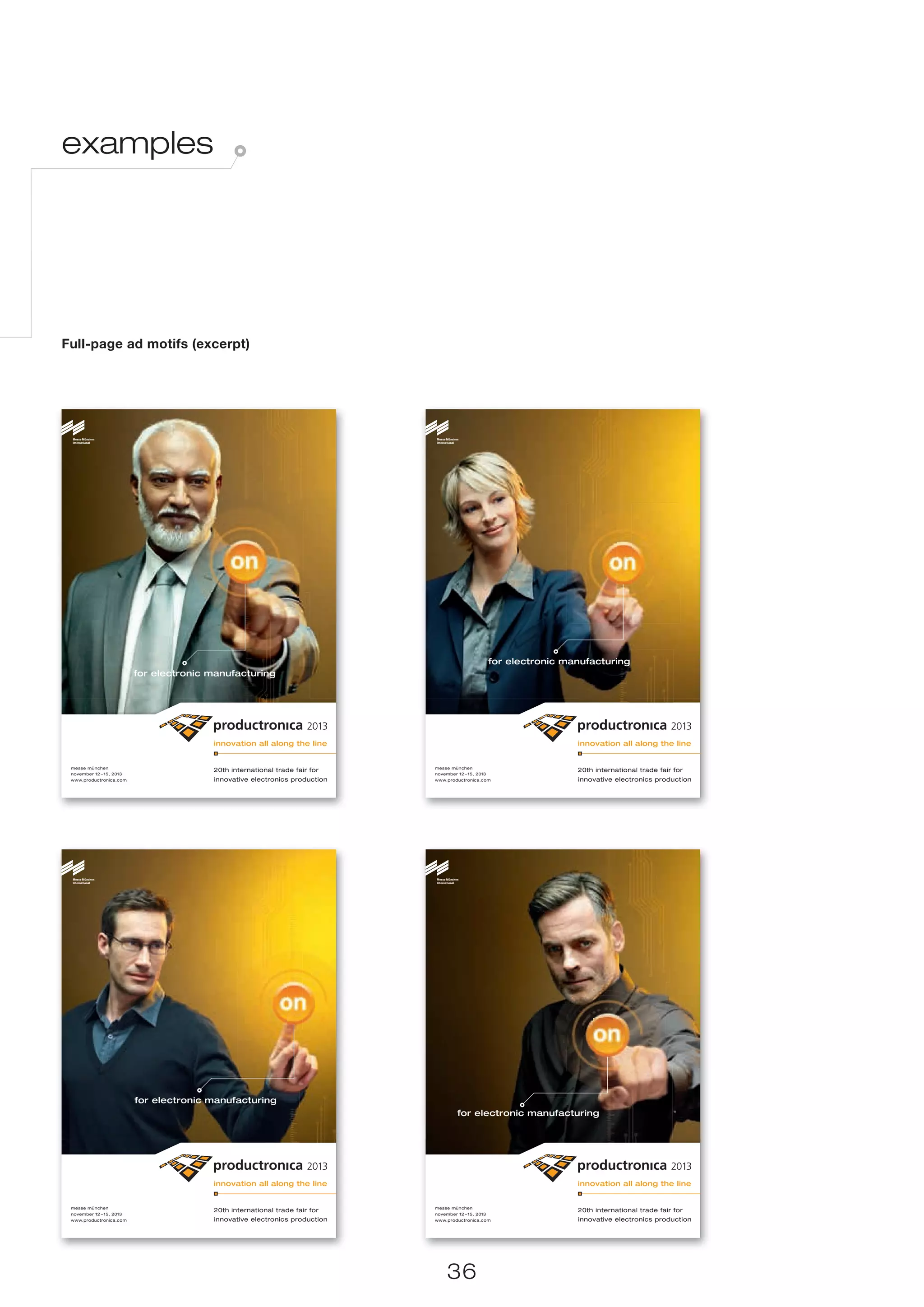 examples




Full-page ad motifs (excerpt)




                                                                                                      for electronic manufacturing
                          for electronic manufacturing




 messe münchen                                                               messe münchen
                                         20th international trade fair for                                             20th international trade fair for
 november 12 – 15, 2013                                                      november 12 – 15, 2013
 www.productronica.com                   innovative electronics production   www.productronica.com                     innovative electronics production




                          for electronic manufacturing
                                                                                      for electronic manufacturing




 messe münchen                                                               messe münchen
                                         20th international trade fair for                                             20th international trade fair for
 november 12 – 15, 2013                                                      november 12 – 15, 2013
 www.productronica.com                   innovative electronics production   www.productronica.com                     innovative electronics production




                                                                                  36
 