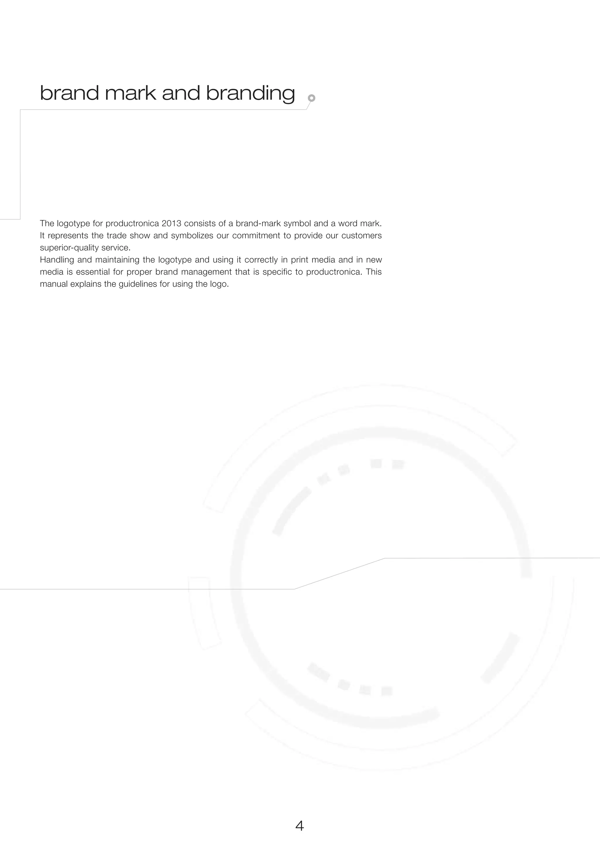 brand mark and branding




The logotype for productronica 2013 consists of a brand-mark symbol and a word mark.
It represents the trade show and symbolizes our commitment to provide our customers
superior-quality service.
Handling and maintaining the logotype and using it correctly in print media and in new
media is essential for proper brand management that is specific to productronica. This
manual explains the guidelines for using the logo.




                                                                4
 