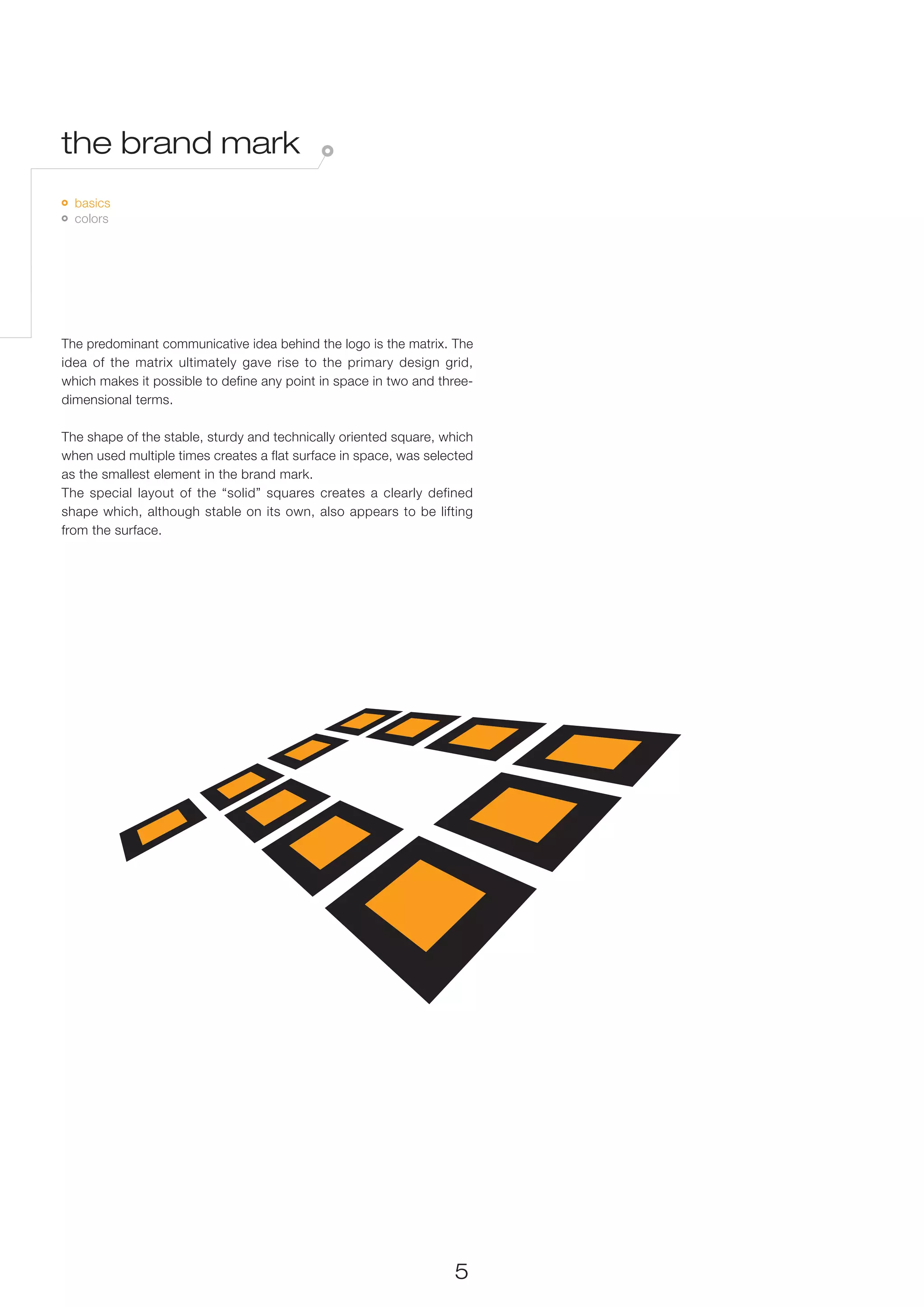 the brand mark
 	 basics
   	 colors




The predominant communicative idea behind the logo is the matrix. The
idea of the matrix ultimately gave rise to the primary design grid,
which makes it possible to define any point in space in two and three-
dimensional terms.

The shape of the stable, sturdy and technically oriented square, which
when used multiple times creates a flat surface in space, was selected
as the smallest element in the brand mark.
The special layout of the “solid” squares creates a clearly defined
shape which, although stable on its own, also appears to be lifting
from the surface.




                                                                  5
 