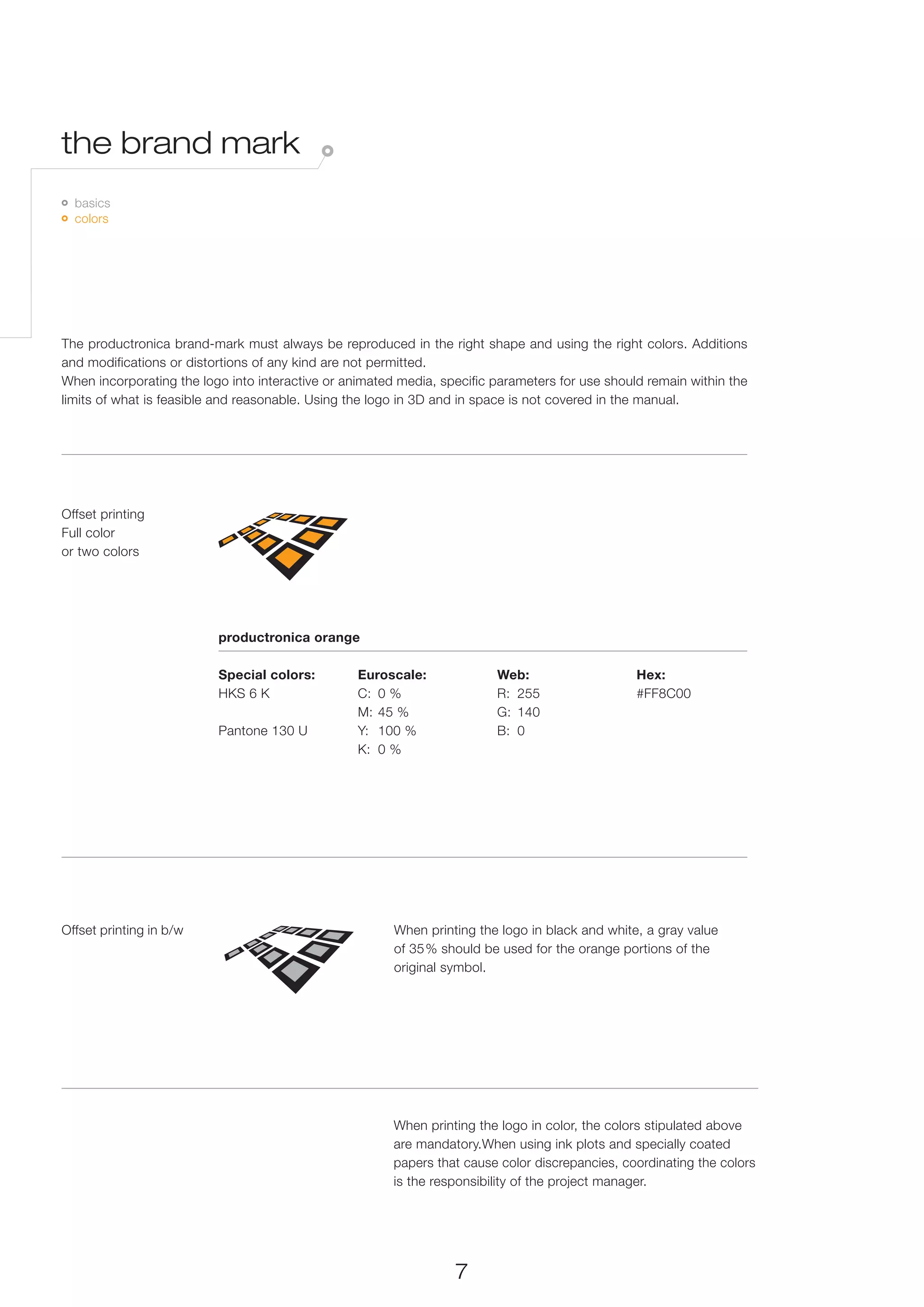 the brand mark
 	 basics
 	 colors




The productronica brand-mark must always be reproduced in the right shape and using the right colors. Additions
and modifications or distortions of any kind are not permitted.
When incorporating the logo into interactive or animated media, specific parameters for use should remain within the
limits of what is feasible and reasonable. Using the logo in 3D and in space is not covered in the manual.




Offset printing
Full color
or two colors




                          productronica orange

                          Special colors:         Euroscale:             Web:                    Hex:
                          HKS 6 K                 C:	 0 %                R:	255                  #FF8C00
                                                  M:	 45 %               G:	140
                          Pantone 130 U           Y:	 100 %              B:	0
                                                  K:	 0 %




Offset printing in b/w                                  When printing the logo in black and white, a gray value
                                                        of 35 % should be used for the orange portions of the
                                                        original symbol.




                                                        When printing the logo in color, the colors stipulated above
                                                        are mandatory.When using ink plots and specially coated
                                                        papers that cause color discrepancies, coordinating the colors
                                                        is the responsibility of the project manager.




                                                                  7
 