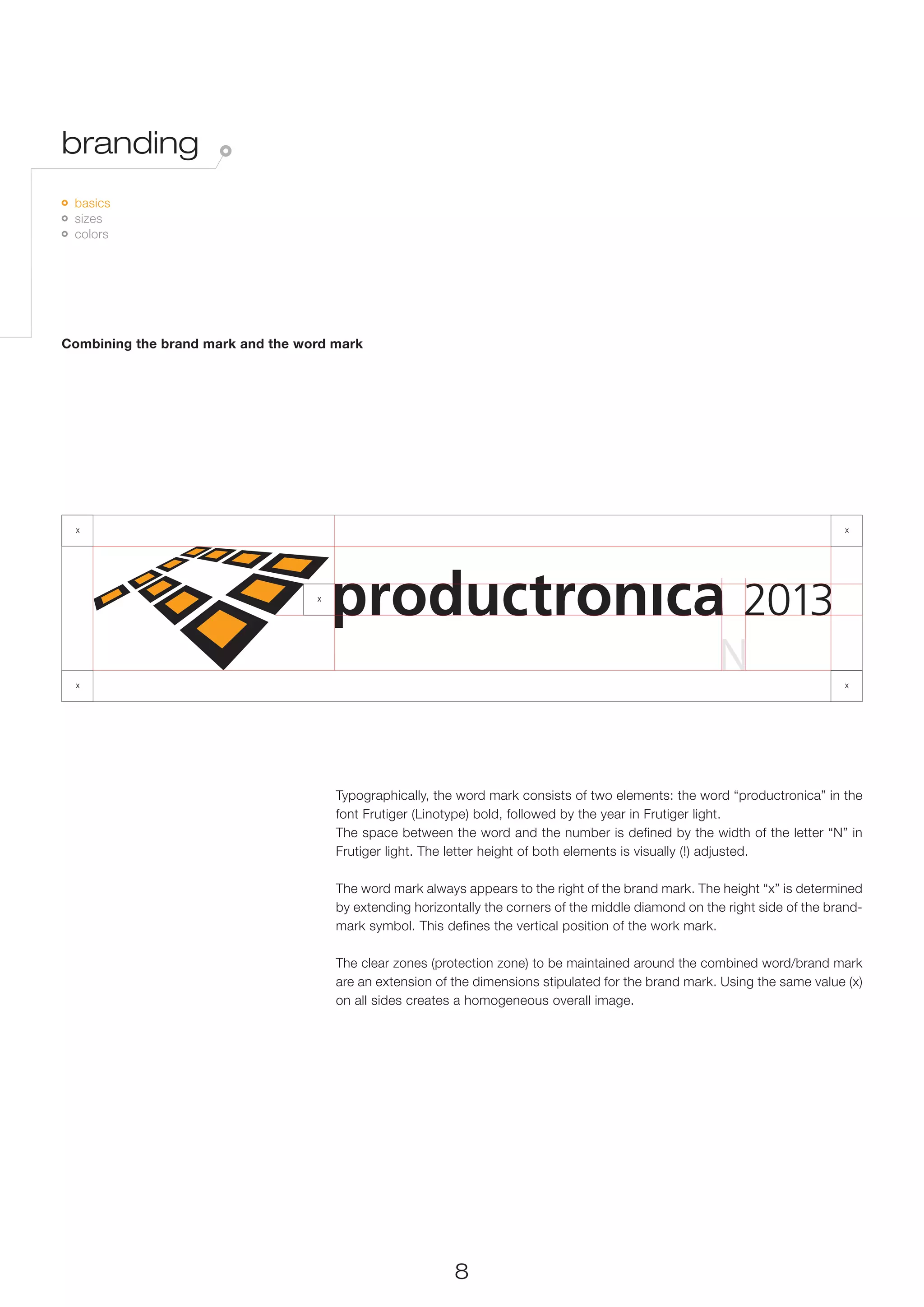 branding
 	 basics
   	 sizes
     	 colors




Combining the brand mark and the word mark




  x                                                                                                                           x




                                   x




  x                                                                                                                           x




                                       Typographically, the word mark consists of two elements: the word “productronica” in the
                                       font Frutiger (Linotype) bold, followed by the year in Frutiger light.
                                       The space between the word and the number is defined by the width of the letter “N” in
                                                                                                                            x
                                       Frutiger light. The letter height of both elements is visually (!) adjusted.

                                       The word mark always appears to the right of the brand mark. The height “x” is determined
                                       by extending horizontally the corners of the middle diamond on the right side of the brand-
                                       mark symbol. This defines the vertical position of the work mark.

                                       The clear zones (protection zone) to be maintained around the combined word/brand mark
                                       are an extension of the dimensions stipulated for the brand mark. Using the same value (x)
                                       on all sides creates a homogeneous overall image.




                                                           8
 