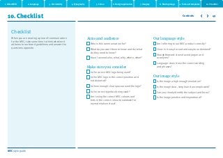 MSC style guide
10. Checklist 49
When you are creating a piece of communication
for the MSC, take some time to think whether it
adheres to our brand guidelines and answer the
questions opposite.
Checklist
Aims and audience
Who is this communication for?
What do you want them to know and do/what
do they need to know?
Have I covered who, what, why, where, when?
Make sure you consider
Is the correct MSC logo being used?
Is the MSC logo in the correct position and
not distorted?
Is there enough clear space around the logo?
Is the correct typeface being used?
Am I using the correct MSC colours and
tints in the correct colour breakdown for
my materials end use?
Our language style
Am I referring to our MSC product correctly?
Clear: is it easy to read and easy to understand?
Straightforward: does it avoid jargon and
acronyms?
Language: does it use the correct wording
and phrases?
Our image style
Is the image a high enough resolution?
Is the image clear, simple and uncomplicated?
Can you clearly identify the subject and focus?
Is the image positive and inspirational?
2. Language 3. Our identity 4. Typography 5. Colour 6. Design application 7. Imagery 8. Moving image 9. Tools and templates 10. Checklist
Contents
1. About MSC
 
