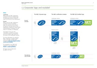 MSC style guide
2. Language 6
Our writing style
These copy guidelines should be a flexible
reference for creating consistent, high quality
copy for the MSC.
Any writer not familiar with the MSC’s copy
tone is advised to follow these guidelines
and examples carefully.
General copy tone
Some general rules:
• Copy should be benefit led, and reinforced with
tangible evidence and examples. Intelligence, humour
and fun can be used to bring lines to life, but care
should be taken not to become oblique or flippant
• Headlines should be concise, but engaging and
clearly reflect/signpost the content within
• Body copy should be inspiring, informative,
well-structured and never waffle
• Wherever possible, try to use active writing techniques
rather than passive – it stops copy becoming too
academic, theoretical or unapproachable
	 – Active statement: Researchers earlier showed
that high stress can cause heart attacks
	 – Passive statement: It was earlier demonstrated
that heart attacks can be caused by high stress
Frequently used terms
• The Marine Stewardship Council or The MSC
• Our products are referred to as:
	 – The MSC Certification Program
	 – The MSC Fisheries Standard
	– The MSC Chain of Custody Standard
	 – The MSC’s Standards (when already mentioned
and both being referred to)
	 – The MSC Standard (when already mentioned
and only one being referred to).
Lowercase standard where conceptual or
no MSC prefix, for example: The MSC has
developed a set of standards that....
• Email newsletter not e-newsletter or e-news
• International non-profit organisation not
Global non-profit. Use charity where relevant
(i.e. in locations where registered as a charity)
• Partners not clients
• Funders not donors
• The MSC label or The MSC ecolabel
• Supporters not advocates
• Consumers not customers
2. Language 3. Our identity 4. Typography 5. Colour 6. Design application 7. Imagery 8. Moving image 9. Tools and templates 10. Checklist
Contents
1. About MSC
 