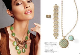 On Model: Sultan earrings & Prasino necklace
                        (available opposite page)




                                                                           C




                                                                                                       D
                                                                                                               F




                                                    A. Sultan Pierced (23250) $32. Shown on model.
                                                    B. Prasino Genuine Jade with Cut Crystals &
                                                       Glass Beads, 16-19" Necklace (33476) $184.
                                                       As Hostess Bonus Item $50. Shown on model.
                                                    C. Excursion Cut Crystals, Ring,
                                                       whole sizes 5-11 (64698) $68.
                                                    D. Marrakesh Cut Crystals, 7" Bracelet (13792) $98.    E

                                                    E. Marrakesh Genuine Amazonite,
                                                       32-35" Necklace (34480) $118.
                                                       As Hostess Bonus Item $20.
                                                    F. Pavilion Genuine Amazonite with Cut Crystals,
                                                       Ring, whole size 5-11 (64674) $88.

52                                                                                                                 53
 