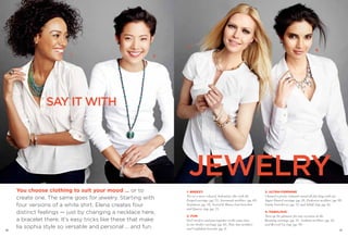 3
                                                                                                                                                             4
                          1                                2




                SAY IT WITH




                                                                JEWELRY
     You choose clothing to suit your mood … or to             1. BREEZY                                               3. ULTRA-FEMININE

     create one. The same goes for jewelry. Starting with      Try on a more relaxed, bohemian vibe with the
                                                               Forged earrings (pg. 71), Savannah necklace (pg. 69),
                                                                                                                       Channel a pretty, romantic mood all day long with our
                                                                                                                       Sugar Dusted earrings (pg. 28), Endeavor necklace (pg. 99),
     four versions of a white shirt, Elena creates four        Sentiment (pg. 19), Swivel & Honey Lust bracelets       Vanity bracelet set (pg. 31) and Adrift ring (pg. 22).
                                                               and Quarry ring (pg. 71).
     distinct feelings — just by changing a necklace here,                                                             4. FABULOUS
                                                               2. FUN                                                  Turn up the glamour for any occasion in the
     a bracelet there. It’s easy tricks like these that make   Feel carefree and put-together at the same time         Beaming earrings (pg. 35), Gotham necklace (pg. 42)

     lia sophia style so versatile and personal … and fun.
                                                               in our Seeker earrings (pg. 65), Toni Ann necklace      and Revved Up ring (pg. 58).
66
                                                               and Confidant bracelet (pg. 8).                                                                                 67
 