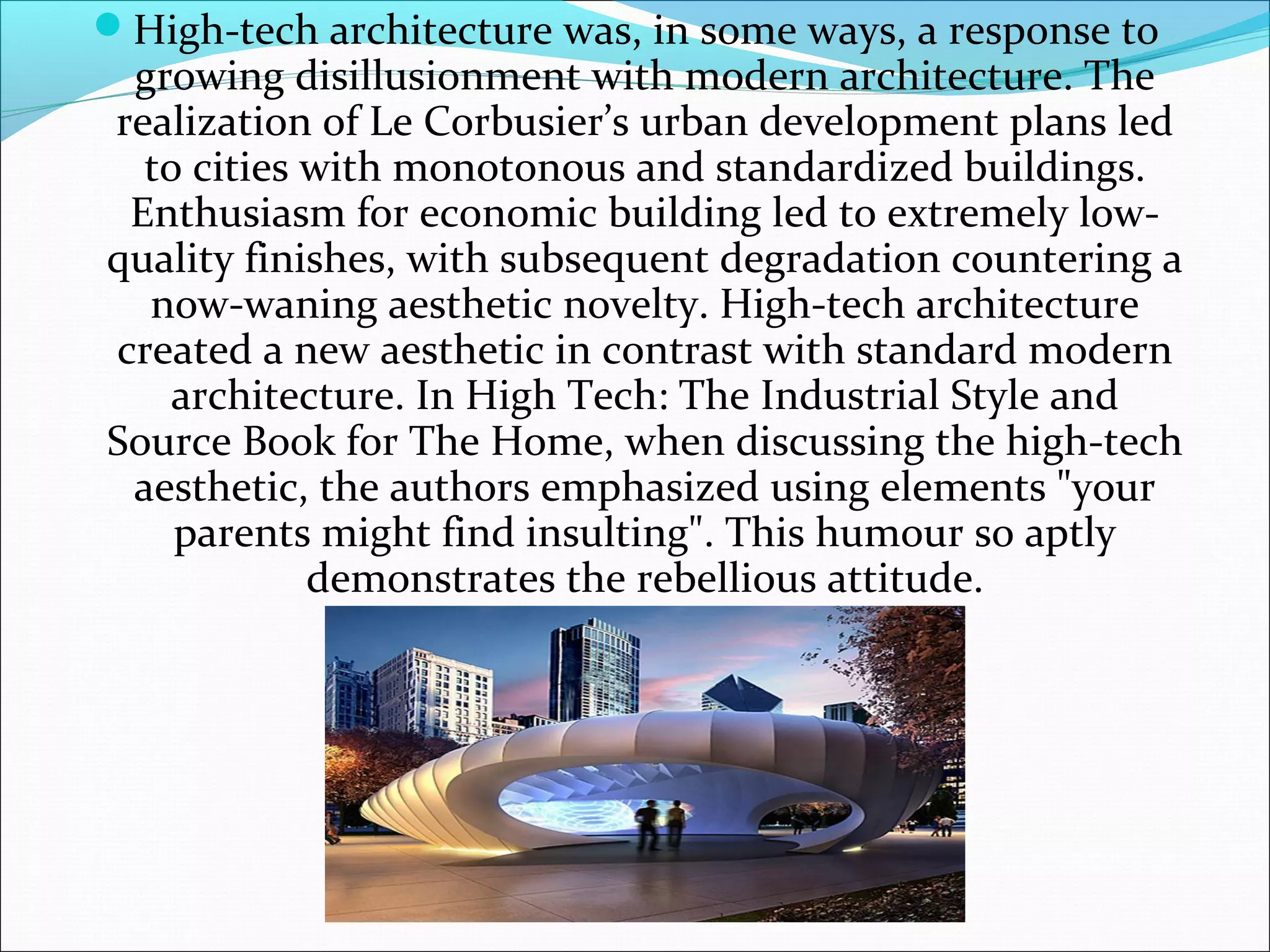 High-tech architecture was, in some ways, a response to
growing disillusionment with modern architecture. The
realization of Le Corbusier’s urban development plans led
to cities with monotonous and standardized buildings.
Enthusiasm for economic building led to extremely low-
quality finishes, with subsequent degradation countering a
now-waning aesthetic novelty. High-tech architecture
created a new aesthetic in contrast with standard modern
architecture. In High Tech: The Industrial Style and
Source Book for The Home, when discussing the high-tech
aesthetic, the authors emphasized using elements "your
parents might find insulting". This humour so aptly
demonstrates the rebellious attitude.
 