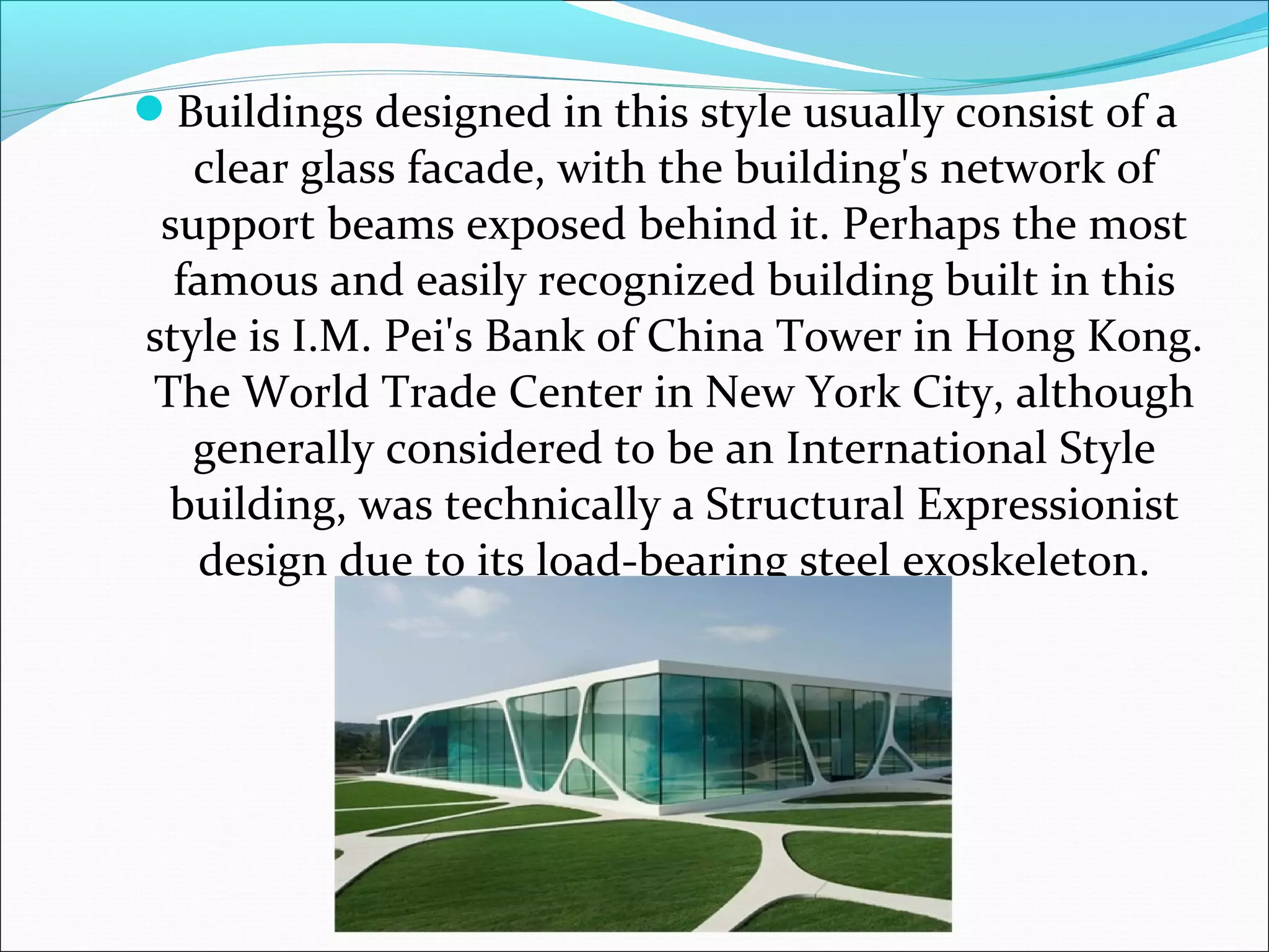 Buildings designed in this style usually consist of a
clear glass facade, with the building's network of
support beams exposed behind it. Perhaps the most
famous and easily recognized building built in this
style is I.M. Pei's Bank of China Tower in Hong Kong.
The World Trade Center in New York City, although
generally considered to be an International Style
building, was technically a Structural Expressionist
design due to its load-bearing steel exoskeleton.
 