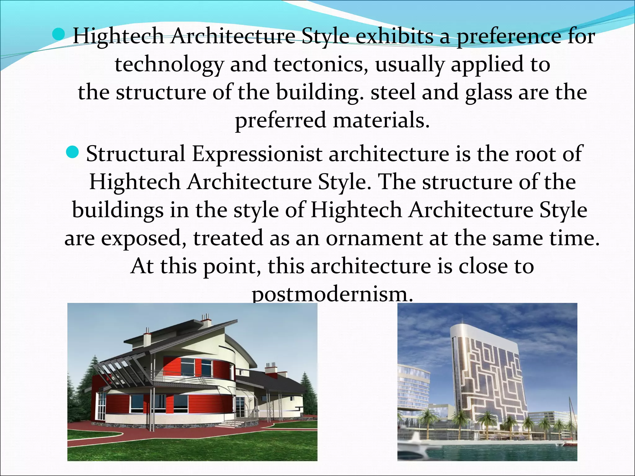 Hightech Architecture Style exhibits a preference for
technology and tectonics, usually applied to
the structure of the building. steel and glass are the
preferred materials.
Structural Expressionist architecture is the root of
Hightech Architecture Style. The structure of the
buildings in the style of Hightech Architecture Style
are exposed, treated as an ornament at the same time.
At this point, this architecture is close to
postmodernism.
 