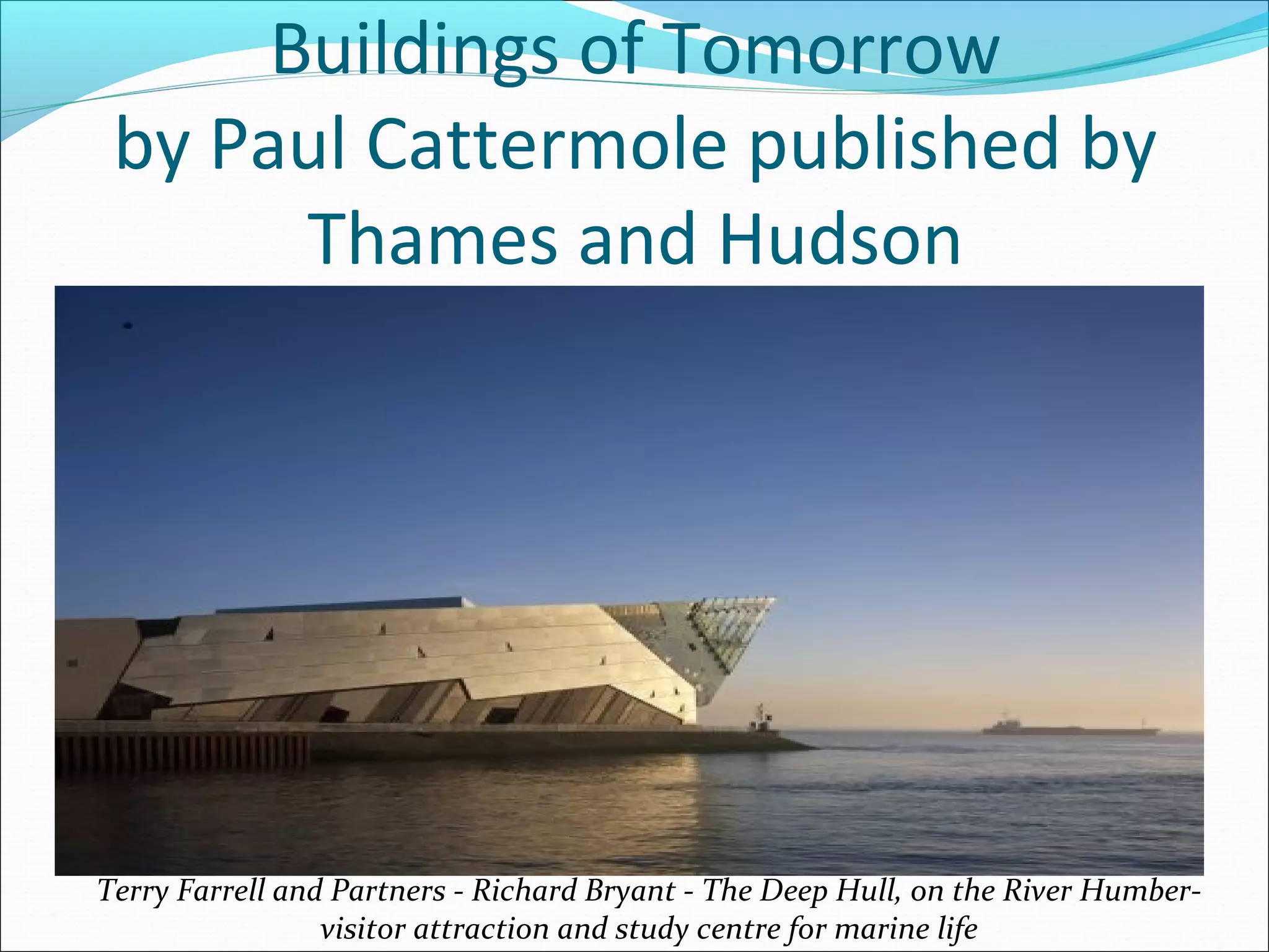 Buildings of Tomorrow
by Paul Cattermole published by
Thames and Hudson
Terry Farrell and Partners - Richard Bryant - The Deep Hull, on the River Humber-
visitor attraction and study centre for marine life
 