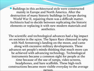 Buildings in this architectural style were constructed
mainly in Europe and North America. After the
destruction of many historic buildings in Europe during
World War II, repairing them was a difficult matter.
Architects had to decide between replicating the historic
elements or replacing it with new modern materials and
aesthetics.
The scientific and technological advances had a big impact
on societies in the 1970s. The Space Race climaxed in 1969
with Neil Armstrong’s landing on the moon, and came
along with excessive military developments. These
advances set people’s minds thinking that much more can
be achieved with advancing technology. Technological
instruments became a common sight for people at the
time because of the use of ramps, video screens,
headphones, and bare scaffolds. These high-tech
constructions became more visible everyday to the average
person.
 