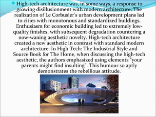 High-tech architecture was, in some ways, a response to
growing disillusionment with modern architecture. The
realization of Le Corbusier’s urban development plans led
to cities with monotonous and standardized buildings.
Enthusiasm for economic building led to extremely low-
quality finishes, with subsequent degradation countering a
now-waning aesthetic novelty. High-tech architecture
created a new aesthetic in contrast with standard modern
architecture. In High Tech: The Industrial Style and
Source Book for The Home, when discussing the high-tech
aesthetic, the authors emphasized using elements "your
parents might find insulting". This humour so aptly
demonstrates the rebellious attitude.
 