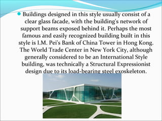 Buildings designed in this style usually consist of a
clear glass facade, with the building's network of
support beams exposed behind it. Perhaps the most
famous and easily recognized building built in this
style is I.M. Pei's Bank of China Tower in Hong Kong.
The World Trade Center in New York City, although
generally considered to be an International Style
building, was technically a Structural Expressionist
design due to its load-bearing steel exoskeleton.
 