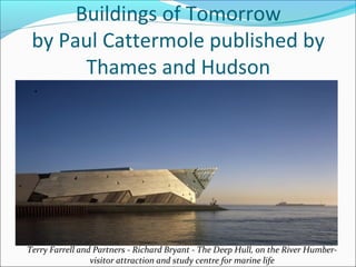 Buildings of Tomorrow
by Paul Cattermole published by
Thames and Hudson
Terry Farrell and Partners - Richard Bryant - The Deep Hull, on the River Humber-
visitor attraction and study centre for marine life
 