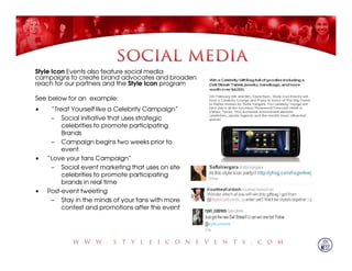 Style Icon Events also feature social media
campaigns to create brand advocates and broaden
reach for our partners and the Style Icon program

See below for an example:
•    “Treat Yourself like a Celebrity Campaign”
     – Social initiative that uses strategic
         celebrities to promote participating
         Brands
     – Campaign begins two weeks prior to
         event
•   “Love your fans Campaign”
     – Social event marketing that uses on site
         celebrities to promote participating
         brands in real time
•   Post-event tweeting
     – Stay in the minds of your fans with more
         contest and promotions after the event
 