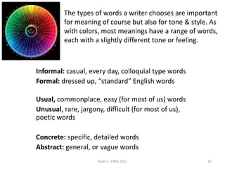 Informal: casual, every day, colloquial type words
Formal: dressed up, “standard” English words
Usual, commonplace, easy (for most of us) words
Unusual, rare, jargony, difficult (for most of us),
poetic words
Concrete: specific, detailed words
Abstract: general, or vague words
Style 1 - ENGL 151L 10
The types of words a writer chooses are important
for meaning of course but also for tone & style. As
with colors, most meanings have a range of words,
each with a slightly different tone or feeling.
 