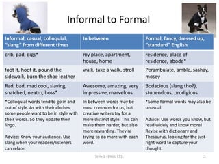 Informal to Formal
Informal, casual, colloquial,
“slang” from different times
In between Formal, fancy, dressed up,
“standard” English
crib, pad, digs* my place, apartment,
house, home
residence, place of residence,
abode*
foot it, hoof it, pound the
sidewalk, burn the shoe leather
walk, take a walk, stroll Perambulate, amble, sashay,
mosey
Rad, bad, mad cool, slaying,
snatched, neat-o, boss*
Awesome, amazing, very
impressive, marvelous
Bodacious (slang tho?),
stupendous, prodigious
*Colloquial words tend to go in and
out of style. As with their clothes,
some people want to be in style with
their words. So they update their
lingo.
Advice: Know your audience. Use
slang when your readers/listeners
can relate.
In between words may be
most common for us, but
creative writers try for a
more distinct style. This can
make them harder, but also
more rewarding. They’re
trying to do more with each
word.
*Some formal words may also be
unusual.
Advice: Use words you know, but
read widely and know more!
Revise with dictionary and
Thesaurus, looking for the just-
right word to capture your
thought.
Style 1 - ENGL 151L 11
 
