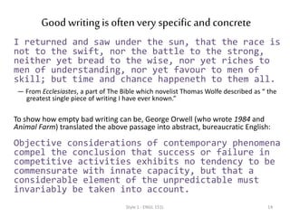 Good writingis oftenspecific& concrete
I returned and saw under the sun, that the race is
not to the swift, nor the battle to the strong,
neither yet bread to the wise, nor yet riches to
men of understanding, nor yet favour to men of
skill; but time and chance happeneth to them all.
— From Ecclesiastes, a part of The Bible which novelist Thomas Wolfe described as “ the
greatest single piece of writing I have ever known.”
To show how empty bad writing can be, George Orwell (who wrote 1984 and
Animal Farm) translated the above passage into abstract, bureaucratic English:
Objective considerations of contemporary phenomena
compel the conclusion that success or failure in
competitive activities exhibits no tendency to be
commensurate with innate capacity, but that a
considerable element of the unpredictable must
invariably be taken into account.
Style 1 - ENGL 151L 14
 
