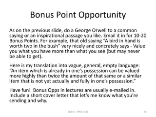 Bonus Point Opportunity
As on the previous slide, do a George Orwell to a common saying
or an inspirational passage you like. Email it in for 10-20 Bonus
Points. For example, that old saying “A bird in hand is worth two in
the bush” very nicely and concretely says - Value what you have
more than what you see but may not be able to get.
Here is my translation of A bird in the hand etc into vague,
general, empty language: “An item which is already in one’s
possession can be valued more highly than twice the amount of
that same or a similar item that is not yet actually and fully in
one’s possession.”
Have fun! Bonus Opps are usually e-mailed in. Include a short
cover letter that let’s me know what you’re sending and why.
Serious attempts only please.
Style 1 - ENGL 151L 15
 