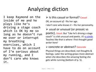 Analyzing diction
I keep Raymond on the
inside of me and he
plays like he’s
driving a stage coach
which is OK by me so
long as he doesn’t run
me over or interrupt
my breathing
exercises, which I
have to do on account
of I’m serious about
my running, and I
don’t care who knows
it.
 Is this casual or formal? Casual
OK, on account of - fits her age.
I don’t care who knows it – fits her personality.
 usual or unusual (or prosaic vs
poetic). Usual. But “Like he’s driving a stage
coach” is a bit unusual and poetic. It’s a simile.
Touches like that is where I first thought good
writer here!
 concrete or abstract? Concrete
Physical things are described, not thoughts &
feelings. Later the writing grows more abstract
when she describes the amazing feeling she
gets while running (bottom of p. 5).
Style 1 - ENGL 151L 17
 