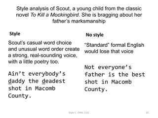 Style analysis of Scout, a young child from the classic
novel To Kill a Mockingbird. She is bragging about her
father’s marksmanship
Style
Scout’s casual word choice
and unusual word order create
a strong, real-sounding voice,
with a little poetry too.
Ain’t everybody’s
daddy the deadest
shot in Macomb
County.
No style
“Standard” formal English
would lose that voice
Not everyone’s
father is the best
shot in Macomb
County.
Style 1 - ENGL 151L 20
 