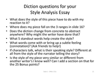 Diction questions for your
React & Reflect Essay
• Do the word choices in this piece have anything to do with my reaction
to it? (i.e., is diction the topic I’ll use in my essay, or might another one
work better?)
• Where does my piece fall on the 3 ranges in slide 17?
• Does the diction change from concrete to abstract anywhere? Why
might the writer have done that?
• What 5 standout words help create the style?
• What words come with or bring up a subtle feeling (connotation)? (Ask
friends to help!)
• If characters talk, what is their speaking style? Different at all from the
style of the narrator telling the story?
• Is the style of my piece very similar or different from another writer’s I
know well? Can I add a section on that for and some or all of the 25
Bonus points?
Style 1 - ENGL 151L 21
 