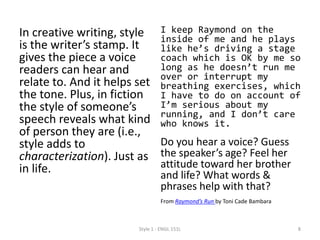 In creative writing, style
is the writer’s stamp. It
gives the piece a voice
readers can hear and
relate to. And it helps set
the tone. Plus, in fiction
the style of someone’s
speech reveals what kind
of person they are (i.e.,
style adds to
characterization). Just as
in life.
I keep Raymond on the
inside of me and he plays
like he’s driving a stage
coach which is OK by me so
long as he doesn’t run me
over or interrupt my
breathing exercises, which
I have to do on account of
I’m serious about my
running, and I don’t care
who knows it.
Do you hear a voice? Guess
the speaker’s age? Feel her
attitude toward her brother
and life? What words &
phrases help with that?
From Raymond’s Run by Toni Cade Bambara
Style 1 - ENGL 151L 8
 