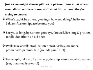 What’s up, hi, hey there, greetings, how you doing?, hello, As-
Salaam-Alaikum(peace be unto you)
See ya, solong, bye, chow,goodbye, farewell, live long & prosper,
toodle-doo (that’s an old one)
Walk, take a walk, stroll, saunter, strut, sashay, meander,
promenade, perambulate (sounds painfullol)
Leave, split, take off, fly the coop, decamp, vamoose, absquatulate
(yes, that’s really a word!)
Style. ENGL 151L 14
Just as you mightchoose pillowsor pictureframes that accent
room décor, writerschoose words that fitthe mood they’re
trying to create:
 