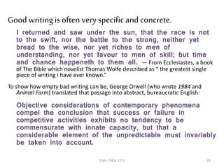 Good writingis oftenvery specificand concrete.
I returned and saw under the sun, that the race is not
to the swift, nor the battle to the strong, neither yet
bread to the wise, nor yet riches to men of
understanding, nor yet favour to men of skill; but time
and chance happeneth to them all. — From Ecclesiastes, a book
of The Bible which novelist Thomas Wolfe described as “ the greatest single
piece of writing I have ever known.”
To show how empty bad writing can be, George Orwell (who wrote 1984 and
Animal Farm) translated that passage into abstract, bureaucratic English:
Objective considerations of contemporary phenomena
compel the conclusion that success or failure in
competitive activities exhibits no tendency to be
commensurate with innate capacity, but that a
considerable element of the unpredictable must invariably
be taken into account.
Style. ENGL 151L 18
 