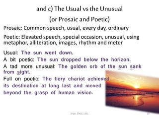and c)The Usual vs the Unusual
(or Prosaic and Poetic)
Prosaic: Common speech, usual, every day, ordinary
Poetic: Elevated speech, special occasion, unusual, using
metaphor, alliteration, images, rhythm and meter
Usual: The sun went down.
A bit poetic: The sun dropped below the horizon.
A tad more unusual: The golden orb of the sun sank
from sight.
Full on poetic: The fiery chariot achieved
its destination at long last and moved
beyond the grasp of human vision.
Style. ENGL 151L 19
 
