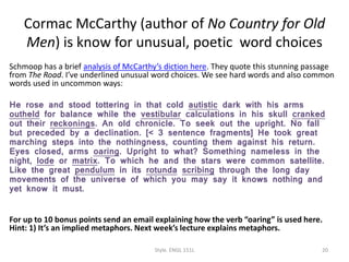 Cormac McCarthy (author of No Country for Old
Men) is know for unusual, poetic word choices
Schmoop has a brief analysis of McCarthy’s diction here. They quote this stunning passage
from The Road. I’ve underlined unusual word choices. We see hard words and also common
words used in uncommon ways:
He rose and stood tottering in that cold autistic dark with his arms
outheld for balance while the vestibular calculations in his skull cranked
out their reckonings. An old chronicle. To seek out the upright. No fall
but preceded by a declination. [< 3 sentence fragments] He took great
marching steps into the nothingness, counting them against his return.
Eyes closed, arms oaring. Upright to what? Something nameless in the
night, lode or matrix. To which he and the stars were common satellite.
Like the great pendulum in its rotunda scribing through the long day
movements of the universe of which you may say it knows nothing and
yet know it must.
For up to 10 bonus points send an email explaining how the verb “oaring” is used here.
Hint: 1) It’s an implied metaphors. Next week’s lecture explains metaphors.
Style. ENGL 151L 20
 